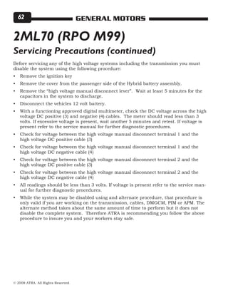 © 2008 ATRA. All Rights Reserved.
GENERAL MOTORS62
2ML70 (RPO M99)
Before servicing any of the high voltage systems including the transmission you must
disable the system using the following procedure:
Remove the ignition key
Remove the cover from the passenger side of the Hybrid battery assembly.
Remove the “high voltage manual disconnect lever”. Wait at least 5 minutes for the
capacitors in the system to discharge.
Disconnect the vehicles 12 volt battery.
With a functioning approved digital multimeter, check the DC voltage across the high
voltage DC positive (3) and negative (4) cables. The meter should read less than 3
volts. If excessive voltage is present, wait another 5 minutes and retest. If voltage is
present refer to the service manual for further diagnostic procedures.
Check for voltage between the high voltage manual disconnect terminal 1 and the
high voltage DC positive cable (3)
Check for voltage between the high voltage manual disconnect terminal 1 and the
high voltage DC negative cable (4)
Check for voltage between the high voltage manual disconnect terminal 2 and the
high voltage DC positive cable (3)
Check for voltage between the high voltage manual disconnect terminal 2 and the
high voltage DC negative cable (4)
All readings should be less than 3 volts. If voltage is present refer to the service man-
ual for further diagnostic procedures.
While the system may be disabled using and alternate procedure, that procedure is
only valid if you are working on the transmission, cables, DMGCM, PIM or APM. The
alternate method takes about the same amount of time to perform but it does not
disable the complete system. Therefore ATRA is recommending you follow the above
procedure to insure you and your workers stay safe.
•
•
•
•
•
•
•
•
•
•
•
Servicing Precautions (continued)
 