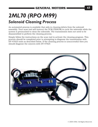 © 2008 ATRA. All Rights Reserved.
GENERAL MOTORS 63
2ML70 (RPO M99)
An automated process is available that aids in cleaning debris from the solenoid
assembly. Your scan tool will instruct the TCM (TEHCM) to cycle the solenoids while the
system is pressurized to clean the solenoids. The transmission does not need to be
disassembled to perform the cleaning process.
Simply follow the instructions on the scan tool to activate the cleaning program. This
process should be completed prior to attempting to diagnose the transmission with
DT-47825 tools as described below. If the cleaning process is unsuccessful then you
should diagnose the concern with DT-47825
Solenoid Cleaning Process
 