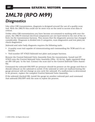 © 2008 ATRA. All Rights Reserved.
GENERAL MOTORS64
2ML70 (RPO M99)
Like other GM transmissions, diagnosis is designed around the use of a quality scan
tool. With the 2ML70 this could not be more true as the need to access scan data is
critical.
Unlike other GM transmissions you have become accustomed to working with over the
years, the 2ML70 internal electrical components are not hard wired to the rest of the ve-
hicle via the transmission harness. This means that the diagnostic process has changed
considerably. Diagnosis is divided into 2 categories, scan diagnostics and test plate/air
check diagnostics.
Solenoid and valve body diagnosis requires the following tools:
A quality scan tool capable of communicating and commanding the TCM and it’s so-
lenoids.
Tool number DT 47825 Solenoid test plate and jumper harness.
•
•
Diagnostics
Remove the Control Solenoid Valve Assembly from the transmission. Install tool DT
47825 onto the Control Solenoid Valve Assembly (5Nm 44 Lb In). Apply regulated shop
air (90-100 psi) to the tool. Connect the scan tool to the Control Solenoid Valve Assem-
bly.
Command the solenoid ON/OFF air pressure should be present on the gauge and then it
should exhaust as the solenoid is cycled. If the solenoid or valve are malfunctioning the
gauge pressure will not change as you cycle the solenoid. If a malfunction is determined
to be present, replace the complete Control Solenoid Valve Assembly.
If the solenoid checked OK, install the gauge on another solenoid port and command
that solenoid ON/OFF with the scan to repeat the process.
 