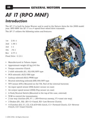 © 2008 ATRA. All Rights Reserved.
GENERAL MOTORS66
The AF 17 is built by Asian Warner and is used in the Saturn Astra for the 2008 model
year. RPO MNF the AF 17 is a 4 speed front wheel drive transaxle.
The AF 17 utilizes the following ratios and features:
1st	 2.81-1
2nd	 1.48-1
3rd	 1-1
4th 	 .74-1
Rev 	 2.77-1
Final Drive 4.12-1
Manufactured in Tahara Japan
Approximate weight 65 kg (143 lbs
Torque converter Clutch
2 shift solenoids (S1, S2) ON/OFF type
PCS solenoid ( SLT) VBS type
Lockup solenoid (SLU) PWM type
Neutral switching solenoid (SN) ON/OFF type
TFT sensor (OT) ( Mounted on the VB, Part of the internal harness)
An input speed sensor (ISS) (Lower sensor on case)
An output speed sensor (OSS) (Top sensor on case)
A Park/Neutral Switch (Mounted to the top of the case, external)
TCM to control the transmission
•
•
•
•
•
•
•
•
•
•
•
•
AF 17 (RPO MNF)
2 one way clutches (F0, F1 ) (F0=Overrun oneway, F1=coast one way)
2 Brakes (B1, B2) (B1=2-4 band, B2= Low Reverse Clutch)
4 Clutches (C0, C1, C2, C3) (C0=OD clutch, C1= Forward Clutch, C2= Reverse
Clutch, C3= Coast Clutch)
•
•
•
Introduction
 