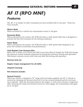 © 2008 ATRA. All Rights Reserved.
GENERAL MOTORS 67
AF 17 (RPO MNF)
The AF 17 is similar to other transaxles you have worked with in the past. These fea-
tures include:
Winter Mode
When activated by a switch the transmission starts in 3rd gear
Economy Mode
When activated by the switch, the TCM will select a shift speed table that is designed to
provide the best fuel economy for the driving conditions.
Power Mode
When activated by the switch, the TCM will select a shift speed table designed to im-
prove the vehicles acceleration and performance.
Cold Weather Line Pressure Bias
When TFT is below 10°C (50°F) and VSS is less than 5km/h (3mph) the TCM will change
the pressure control solenoid command increasing line pressure during cold operation.
This feature ensures correct shift time and shift feel during cold operation.
Reverse lock out
Engine torque management for all shifts
Adaptive learning
New features include:
Neutral Control
When the vehicle is stopped in “D” range with the brakes applied, the AF 17 will go to
neutral by releasing the forward clutch (C1) via the neutral solenoid and the Line pres-
sure solenoid. With the decreased load on the engine, in town fuel economy is improved.
After releasing the brake the forward clutch (C1) will engage, the transmission will again
be in 1st gear.
Features
 