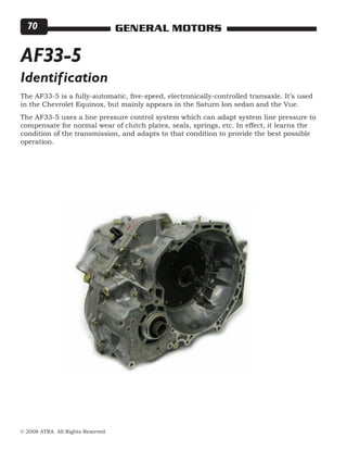 © 2008 ATRA. All Rights Reserved.
GENERAL MOTORS70
AF33-5
The AF33-5 is a fully-automatic, five-speed, electronically-controlled transaxle. It’s used
in the Chevrolet Equinox, but mainly appears in the Saturn Ion sedan and the Vue.
The AF33-5 uses a line pressure control system which can adapt system line pressure to
compensate for normal wear of clutch plates, seals, springs, etc. In effect, it learns the
condition of the transmission, and adapts to that condition to provide the best possible
operation.
Identification
 