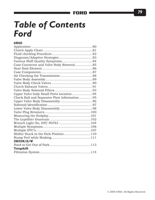 © 2008 ATRA. All Rights Reserved.
FORD 79
6R60
Application................................................................80
Clutch Apply Chart....................................................81
Fluid checking Procedure...........................................82
Diagnosis/Adaptive Strategies...................................83
Various Shift Quality Symptoms................................84
Case Connector and Valve Body Removal...................85
Heat Sink Element.....................................................86
Case Components......................................................87
Air Checking the Transmission..................................88
Valve Body Assembly.................................................89
Valve Body Check Valves...........................................90
Clutch Exhaust Valves...............................................91
Valve Body Solenoid Filters........................................93
Upper Valve body Small Parts Location......................94
Check Ball and Separator Plate Information...............95
Upper Valve Body Disassembly..................................96
Solenoid Identification...............................................97
Lower Valve Body Disassembly..................................98
Valve Plug Retainers................................................100
Measuring the Endplay............................................101
The Lepelltier Geartrain...........................................102
Wrench Light On, DTC P0783..................................104
Multiple Symptoms..................................................106
Multiple DTC’s.........................................................107
Shifter Stuck in the Park Position............................110
Bump Feel while Braking.........................................111
5R55N/S/W
Hard to Get Out of Park...........................................113
Torqshift
Filtration System.....................................................114
Table of Contents
Ford
 