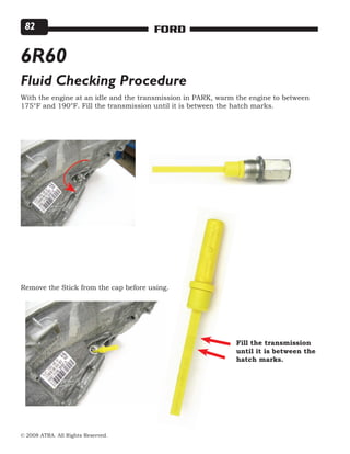 © 2008 ATRA. All Rights Reserved.
FORD82
6R60
Fluid Checking Procedure
With the engine at an idle and the transmission in PARK, warm the engine to between
175°F and 190°F. Fill the transmission until it is between the hatch marks.
Remove the Stick from the cap before using.
Fill the transmission
until it is between the
hatch marks.
 