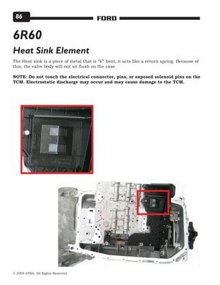 © 2008 ATRA. All Rights Reserved.
FORD86
6R60
Heat Sink Element
The Heat sink is a piece of metal that is “V” bent, it acts like a return spring. Because of
this, the valve body will not sit flush on the case.
NOTE: Do not touch the electrical connector, pins, or exposed solenoid pins on the
TCM. Electrostatic discharge may occur and may cause damage to the TCM.
 
