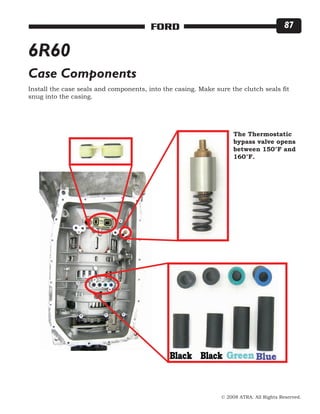 © 2008 ATRA. All Rights Reserved.
FORD 87
6R60
Case Components
Install the case seals and components, into the casing. Make sure the clutch seals fit
snug into the casing.
The Thermostatic
bypass valve opens
between 150°F and
160°F.
 