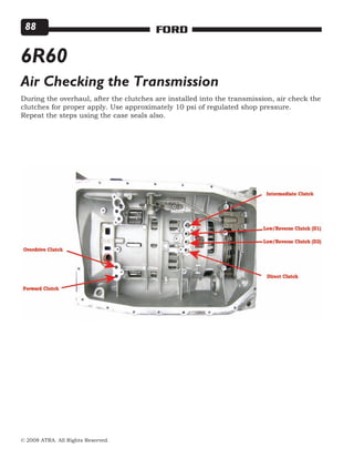 © 2008 ATRA. All Rights Reserved.
FORD88
6R60
Air Checking the Transmission
During the overhaul, after the clutches are installed into the transmission, air check the
clutches for proper apply. Use approximately 10 psi of regulated shop pressure.
Repeat the steps using the case seals also.
 