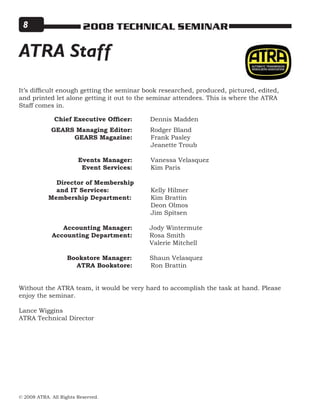 © 2008 ATRA. All Rights Reserved.
2008 TECHNICAL SEMINAR
It’s difficult enough getting the seminar book researched, produced, pictured, edited,
and printed let alone getting it out to the seminar attendees. This is where the ATRA
Staff comes in.
	 	 Chief Executive Officer:	 Dennis Madden	
	 	 GEARS Managing Editor:	 Rodger Bland
	 GEARS Magazine:		Frank Pasley
			Jeanette Troub
		
	 Events Manager:	 	Vanessa Velasquez
	 Event Services:	 Kim Paris
	 	 Director of Membership
	 	 and IT Services:			 Kelly Hilmer
	      Membership Department:		 Kim Brattin
							 Deon Olmos
							 Jim Spitsen
							
	 Accounting Manager:	 Jody Wintermute
	 Accounting Department:	 Rosa Smith
		 Valerie Mitchell
		
Bookstore Manager:		 Shaun Velasquez
	 ATRA Bookstore: 		Ron Brattin
Without the ATRA team, it would be very hard to accomplish the task at hand. Please
enjoy the seminar.
Lance Wiggins
ATRA Technical Director
ATRA Staff
 