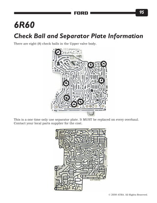 © 2008 ATRA. All Rights Reserved.
FORD 95
6R60
Check Ball and Separator Plate Information
There are eight (8) check balls in the Upper valve body.
This is a one time only use separator plate. It MUST be replaced on every overhaul.
Contact your local parts supplier for the cost.
 