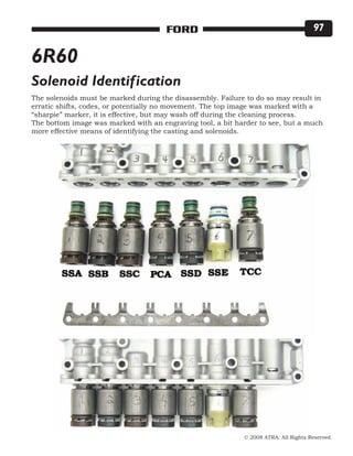 © 2008 ATRA. All Rights Reserved.
FORD 97
6R60
The solenoids must be marked during the disassembly. Failure to do so may result in
erratic shifts, codes, or potentially no movement. The top image was marked with a
“sharpie” marker, it is effective, but may wash off during the cleaning process.
The bottom image was marked with an engraving tool, a bit harder to see, but a much
more effective means of identifying the casting and solenoids.
Solenoid Identification
 