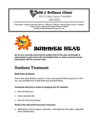 SUMMER HEAT
As we are currently enduring the hottest time of the year we thought it
appropriate to give some info and helpful hints on some common issues
associated with the summer heat.
Sunburn Treatment
Self-Care at Home
Home care starts before a sunburn. If you are prepared before going out in the
sun, you probably won’t need these tips and techniques.
Immediate self-care is aimed at stopping the UV radiation.
 Get out of the sun
 Cover exposed skin
 Get out of the tanning bed
Relief of the discomfort becomes important.
 Medications such as aspirin, ibuprofen , and naproxen are useful, especially
when started early.
Clinic Hours: Monday-Thursday 9:00 am- 12:00 pm & 2:00 pm- 6:00 pm Friday 8:30 am- 12:00 pm
Friday 1:00 pm- 5:00 pm & Saturday 8:00 am-11:00am
Website:healthandwellnesschiropractic.com
 