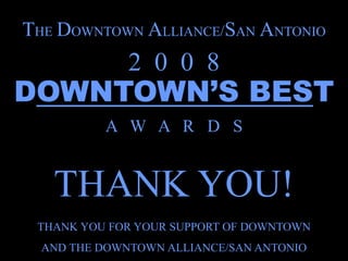 THE DOWNTOWN ALLIANCE/SAN ANTONIO
              2 0 0 8
DOWNTOWN’S BEST
          A W A R D S


   THANK YOU!
 THANK YOU FOR YOUR SUPPORT OF DOWNTOWN
  AND THE DOWNTOWN ALLIANCE/SAN ANTONIO
 