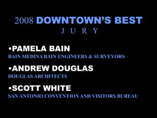 2008 DOWNTOWN’S BEST
                 J U R Y

•PAMELA BAIN
BAIN MEDINA BAIN ENGINEERS & SURVEYORS

•ANDREW DOUGLAS
DOUGLAS ARCHITECTS

•SCOTT WHITE
SAN ANTONIO CONVENTION AND VISITORS BUREAU
 