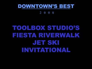 DOWNTOWN’S BEST
      2 0 0 8



TOOLBOX STUDIO’S
FIESTA RIVERWALK
      JET SKI
   INVITATIONAL
 