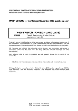 UNIVERSITY OF CAMBRIDGE INTERNATIONAL EXAMINATIONS
International General Certificate of Secondary Education




MARK SCHEME for the October/November 2008 question paper




             0520 FRENCH (FOREIGN LANGUAGE)
        0520/02              Paper 2 (Reading and Directed Writing),
                             maximum raw mark 65


This mark scheme is published as an aid to teachers and candidates, to indicate the requirements of
the examination. It shows the basis on which Examiners were instructed to award marks. It does not
indicate the details of the discussions that took place at an Examiners’ meeting before marking began.

All Examiners are instructed that alternative correct answers and unexpected approaches in
candidates’ scripts must be given marks that fairly reflect the relevant knowledge and skills
demonstrated.

Mark schemes must be read in conjunction with the question papers and the report on the
examination.



•   CIE will not enter into discussions or correspondence in connection with these mark schemes.



CIE is publishing the mark schemes for the October/November 2008 question papers for most IGCSE,
GCE Advanced Level and Advanced Subsidiary Level syllabuses and some Ordinary Level
syllabuses.
 