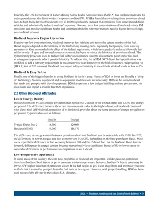 Recently, the U.S. Department of Labor Mining Safety Health Administration (MSHA) has implemented rules for
underground mines that limit workers’ exposure to diesel PM. MSHA found that switching from petroleum diesel
fuels to high blend levels of biodiesel (B50 to B100) significantly reduced PM emissions from underground diesel
vehicles and substantially reduced workers’ exposure. However, even low concentrations of biodiesel reduce PM
emissions and provide significant health and compliance benefits wherever humans receive higher levels of expo-
sure to diesel exhaust.

Biodiesel Improves Engine Operation
Even in very low concentrations, biodiesel improves fuel lubricity and raises the cetane number of the fuel.
Diesel engines depend on the lubricity of the fuel to keep moving parts, especially fuel pumps, from wearing
prematurely. One unintended side effect of the federal regulations, which have gradually reduced allowable fuel
sulfur to only 15 ppm and lowered aromatics content, has been to reduce the lubricity of petroleum diesel. The
hydrotreating processes used to reduce fuel sulfur and aromatics contents also reduces polar impurities such
as nitrogen compounds, which provide lubricity. To address this, the ASTM D975 diesel fuel specification was
modified to add a lubricity requirement (a maximum wear scar diameter on the high-frequency reciprocating rig
[HFRR] test of 520 microns). Biodiesel can impart adequate lubricity to diesel fuels at blend levels as low as 1%.

Biodiesel Is Easy To Use
Finally, one of the biggest benefits to using biodiesel is that it is easy. Blends of B20 or lower are literally a “drop
in” technology. No new equipment and no equipment modifications are necessary. B20 can be stored in diesel
fuel tanks and pumped with diesel equipment. B20 does present a few unique handling and use precautions, but
most users can expect a trouble-free B20 experience.

2.3 Other Biodiesel Attributes
Lower Energy Density
Biodiesel contains 8% less energy per gallon than typical No. 2 diesel in the United States and 12.5% less energy
per pound. The difference between these two measurements is due to the higher density of biodiesel compared
with diesel fuel. All biodiesel, regardless of its feedstock, provides about the same amount of energy per gallon or
per pound. Typical values are as follows:

                               Btu/lb               Btu/gal
Typical Diesel No. 2           18,300               129,050
Biodiesel (B100)               16,000               118,170

The difference in energy content between petroleum diesel and biodiesel can be noticeable with B100. For B20,
the differences in power, torque, and fuel economy are 1% to 2%, depending on the base petroleum diesel. Most
users report little difference in fuel economy between B20 and No. 2 diesel fuel. As the biodiesel blend level is
lowered, differences in energy content become proportionally less significant; blends of B5 or lower cause no
noticeable differences in performance in comparison to No. 2 diesel.

Low-Temperature Operability
In some areas of the country, the cold flow properties of biodiesel are important. Unlike gasoline, petroleum
diesel and biodiesel both freeze or gel at common winter temperatures; however, biodiesel’s freeze point may be
20º to 30ºF higher than that of petroleum diesel. If the fuel begins to gel, it can clog filters and eventually become
so thick that it cannot be pumped from the fuel tank to the engine. However, with proper handling, B20 has been
used successfully all year in the coldest U.S. climates.




                                                              2008 • Biodiesel Handling and Use Guide (Fourth Edition) • 9
 