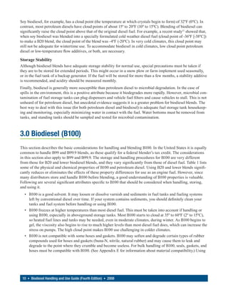 Soy biodiesel, for example, has a cloud point (the temperature at which crystals begin to form) of 32ºF (0ºC). In
contrast, most petroleum diesels have cloud points of about 15º to 20ºF (10º to 15ºC). Blending of biodiesel can
significantly raise the cloud point above that of the original diesel fuel. For example, a recent study13 showed that,
when soy biodiesel was blended into a specially formulated cold weather diesel fuel (cloud point of -36ºF [-38ºC])
to make a B20 blend, the cloud point of the blend was -4ºF (-20ºC). In very cold climates, this cloud point may
still not be adequate for wintertime use. To accommodate biodiesel in cold climates, low cloud point petroleum
diesel or low-temperature flow additives, or both, are necessary.

Storage Stability
Although biodiesel blends have adequate storage stability for normal use, special precautions must be taken if
they are to be stored for extended periods. This might occur in a snow plow or farm implement used seasonally,
or in the fuel tank of a backup generator. If the fuel will be stored for more than a few months, a stability additive
is recommended, and acidity should be measured monthly.
Finally, biodiesel is generally more susceptible than petroleum diesel to microbial degradation. In the case of
spills in the environment, this is a positive attribute because it biodegrades more rapidly. However, microbial con-
tamination of fuel storage tanks can plug dispensers and vehicle fuel filters and cause vehicles to stall. This is not
unheard of for petroleum diesel, but anecdotal evidence suggests it is a greater problem for biodiesel blends. The
best way to deal with this issue (for both petroleum diesel and biodiesel) is adequate fuel storage tank housekeep-
ing and monitoring, especially minimizing water in contact with the fuel. Water bottoms must be removed from
tanks, and standing tanks should be sampled and tested for microbial contamination.



3.0 Biodiesel (B100)
This section describes the basic considerations for handling and blending B100. In the United States it is equally
common to handle B99 and B99.9 blends, as these qualify for a federal blender’s tax credit. The considerations
in this section also apply to B99 and B99.9. The storage and handling procedures for B100 are very different
from those for B20 and lower biodiesel blends, and they vary significantly from those of diesel fuel. Table 1 lists
some of the physical and chemical properties of B100 and petroleum diesel. Using B20 and lower blends signifi-
cantly reduces or eliminates the effects of these property differences for use as an engine fuel. However, since
many distributors store and handle B100 before blending, a good understanding of B100 properties is valuable.
Following are several significant attributes specific to B100 that should be considered when handling, storing,
and using it.
  • B100 is a good solvent. It may loosen or dissolve varnish and sediments in fuel tanks and fueling systems
    left by conventional diesel over time. If your system contains sediments, you should definitely clean your
    tanks and fuel system before handling or using B100.
  • B100 freezes at higher temperatures than most diesel fuel. This must be taken into account if handling or
    using B100, especially in aboveground storage tanks. Most B100 starts to cloud at 35º to 60ºF (2º to 15ºC),
    so heated fuel lines and tanks may be needed, even in moderate climates, during winter. As B100 begins to
    gel, the viscosity also begins to rise to much higher levels than most diesel fuel does, which can increase the
    stress on pumps. The high cloud point makes B100 use challenging in colder climates.
  • B100 is not compatible with some hoses and gaskets. B100 may soften and degrade certain types of rubber
    compounds used for hoses and gaskets (buna-N, nitrile, natural rubber) and may cause them to leak and
    degrade to the point where they crumble and become useless. For bulk handling of B100, seals, gaskets, and
    hoses must be compatible with B100. (See Appendix E for information about material compatibility.) Using




 10 • Biodiesel Handling and Use Guide (Fourth Edition) • 2008
 