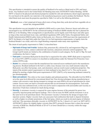 This specification is intended to ensure the quality of biodiesel to be used as a blend stock at 20% and lower
levels. Any biodiesel used in the United States for blending must meet ASTM D6751 before blending. ASTM
D6751 is based on the physical and chemical properties needed for safe and satisfactory diesel engine operation.
It is not based on the specific raw materials or the manufacturing process used to produce the biodiesel. The fin-
ished blend stock must meet the properties specified in Table 2 as well as the following definition:

  Biodiesel, noun, a fuel comprised of mono-alkyl esters of long chain fatty acids derived from vegetable oils or
                   animal fats, designated B100.

This specification was not intended to be applied to B100 used in a pure form. However, buyers and sellers are
encouraged to use ASTM D6751 for the commercial trading of biodiesel (B100) whether the fuel is planned for
B100 use or for blending. Other arrangements or specifications can be legally used if the buyer and seller agree
as long as they meet pertinent local, state, and federal regulations (EPA sulfur limits, Occupational Safety and
Health Administration [OSHA] safety limits on flash point, etc.). However, B100 must meet the requirements of
D6751 for blends to be legal fuels under the Clean Air Act fuel registration requirements, to legally claim the
biodiesel blender’s tax credit, and to be a legal blending component under many state regulations.
The intent of each quality requirement in Table 2 is described here:
  • High levels of Group I and II metals. Sodium (Na), potassium (K), calcium (Ca), and magnesium (Mg) can
    cause deposits to form, catalyze undesired side reactions, and poison emission control equipment. The
    Group I and II metals are limited as the combination of metals in each category, Na+K and Ca+Mg. For each
    combination, the limit is 5 ppm.
  • Flash point. A minimum flash point for diesel fuel is required for fire safety. B100’s flash point is required to
    be at least 93ºC (200ºF) to ensure it is classified as nonhazardous under the National Fire Protection Asso-
    ciation (NFPA) code.
  • Alcohol. It is critical to ensure that the manufacturer has removed excess methanol used in the manufactur-
    ing process. Residual methanol in the fuel is a safety issue, because even very small amounts reduce the
    flash point; can affect fuel pumps, seals, and elastomers; and can result in poor combustion properties. The
    intent of the alcohol control requirement is to limit methanol to less than 0.2 wt %. This can be accom-
    plished by meeting a higher flash point requirement of 130ºC (266ºF); or by measuring methanol content by
    gas chromatography.
  • Water and sediment. This refers to free water droplets and sediment particles. The allowable level for B100 is
    set at the same level allowed for conventional diesel fuel. Poor drying techniques during manufacturing or
    contact with excessive water during transport or storage can cause B100 to be out of specification for water
    content. Excess water can lead to corrosion and provides an environment for microorganisms. Fuel oxida-
    tion can also raise sediment levels, so this test can be used in conjunction with acid number and viscosity to
    determine if fuels have oxidized too much during storage.
  • Viscosity. A minimum viscosity is required for some engines because of the potential for power loss
    caused by injection pump and injector leakage. This is not an issue for B100, and the minimum is set at
    the same level as for petroleum diesel. The maximum viscosity is limited by the design of engine fuel
    injection systems. Higher viscosity fuels can cause poor fuel combustion that leads to deposit formation
    as well as higher in-cylinder penetration of the fuel spray, which can result in elevated engine oil dilution
    with fuel. The maximum allowable viscosity in ASTM D975 for No. 2 diesel is 4.1 mm 2/s at 104ºF (40ºC).
    ASTM D6751 allows for slightly higher viscosity than D975, primarily because that is where the normal
    viscosity of B100 lies. Biodiesel blends of 20 vol % or lower should have a viscosity within the range
    allowed by D975.




                                                         2008 • Biodiesel Handling and Use Guide (Fourth Edition) • 13
 