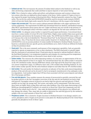 • Sulfated ash test. This test measures the amount of residual alkali catalyst in the biodiesel as well as any
   other ash-forming compounds that could contribute to injector deposits or fuel system fouling.
 • Sulfur. This is limited to reduce sulfate and sulfuric acid pollutant emissions and to protect exhaust cata-
   lyst systems when they are deployed on diesel engines in the future. Sulfur content of 15 ppm or lower is
   also required for proper functioning of diesel particle filters. Biodiesel generally contains less than 15 ppm
   sulfur. The test for low-sulfur fuel (ASTM D5453) should be used for accurate results instead of D2622,
   which will provide falsely high results caused by the test’s interference with the oxygen in the biodiesel.
 • Copper strip corrosion test. This test is used to indicate potential difficulties with copper and bronze fuel
   system components. The requirements for B100 and conventional diesel are identical, and biodiesel meeting
   other D6751 specifications always passes this test. Copper and bronze may not corrode in the presence of
   biodiesel fuel, but prolonged contact with these catalysts can degrade the fuel and cause sediment to form.
 • Cetane number. An adequate cetane number is required for good engine performance. Conventional diesel
   must have a cetane number of at least 40 in the United States. Higher cetane numbers help ensure good cold
   start properties and minimize the formation of white smoke. The ASTM limit for B100 cetane number is set
   at 47, because this is the level identified for “Premium Diesel Fuel” by the National Conference of Weights
   and Measures. Also, 47 has been the lowest cetane number found in U.S. biodiesel fuels. The cetane index
   (ASTM D976) is not an accurate predictor of cetane number for biodiesel or biodiesel blends, because it is
   based on a calculation that uses specific gravity and distillation curve, both of which are different for biodie-
   sel than for petroleum diesel.
 • Cloud point. This is the most commonly used measure of low-temperature operability; fuels are generally
   expected to operate at temperatures as low as their cloud point. The B100 cloud point is typically higher
   than the cloud point of conventional diesel. Cloud point must be reported to indicate biodiesel’s effect on
   the final blend cloud point. Low-temperature properties and strategies for ensuring good low-temperature
   performance of biodiesel blends are discussed in more detail in later sections.
 • Carbon residue. This measures the carbon-depositing tendency of a fuel and is an approximation of the ten-
   dency for carbon deposits to form in an engine. For conventional diesel fuel, the carbon residue is measured
   on the 10% distillation residue. Because B100 boils entirely at the high end of the diesel fuel range and in a
   very narrow temperature range, it is difficult to leave only a 10% residual when distilling biodiesel. So, bio-
   diesel carbon residue specifies that the entire biodiesel sample be used rather than the 10% distilled residue.
 • Acid number. The acid number for biodiesel is primarily an indicator of free fatty acids (natural degradation
   products of fats and oils) and can be elevated if a fuel is not properly manufactured or has undergone oxida-
   tive degradation. Acid numbers higher than 0.50 have been associated with fuel system deposits and reduced
   life of fuel pumps and filters.
 • Free and total glycerin. These numbers measure the amount of unconverted or partially converted fats and
   by-product glycerin in the fuel. Incomplete conversion of the fats and oils into biodiesel can lead to high
   total glycerin. Incomplete removal of glycerin can lead to high free glycerin and total glycerin. If these
   numbers are too high, the storage tank, fuel system, and engine can be contaminated. Fuels that exceed
   these limits are highly likely to plug filters and cause other problems. One of the major shortcomings of the
   D6584 gas chromatograph (GC) method is its sensitivity to diesel fuel. Diesel fuel components react dif-
   ferently on the column used in the GC—they make the determination of free glycerin very difficult and
   may damage the column. Thus, many labs are unable to determine free and total glycerin by this method in
   samples with even small amounts of diesel fuel, such as B99.9.
 • Phosphorus content. This is limited to 10 ppm maximum in biodiesel because it can damage catalytic con-
   verters; phosphorus above 10 ppm can be present in some plant oils. Biodiesel produced in the United States
   generally has phosphorus levels of about 1 ppm.




14 • Biodiesel Handling and Use Guide (Fourth Edition) • 2008
 