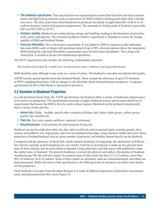• T90 distillation specification. This specification was incorporated to ensure that fuels have not been contami-
    nated with high boiling materials such as used motor oil. B100 exhibits a boiling point rather than a distilla-
    tion curve. The fatty acids from which biodiesel are produced are mainly straight-chain HCs with 16 to 18
    carbons that have similar boiling point temperatures. The atmospheric boiling point of biodiesel is generally
    626º to 675ºF (330º to 357ºC).
  • Oxidation stability. Biodiesel can oxidize during storage and handling, leading to the formation of peroxides,
    acids, gums, and deposits. The minimum oxidation stability requirement is intended to ensure the storage
    stability of B100 and biodiesel blends.
  • Cold soak filterability. This is the newest requirement. It was added in 2008 in response to data indicating
    that some B100 could, in blends with petroleum diesel of up to 20%, form precipitates above the cloud point.
    B100 meeting the cold soak filterability requirements does not form these precipitates. This, along with
    cloud point, is needed to predict low-temperature operability.
The D6751 specification also includes the following workmanship statement:

  The biodiesel fuel shall be visually free of undissolved water, sediment, and suspended matter.

B100 should be clear, although it may come in a variety of colors. The biodiesel’s color does not indicate fuel quality.
ASTM recently passed specifications for biodiesel blends. These include the allowance of up to 5% biodiesel
in D975-compliant diesel fuel, with no changes to the allowable diesel fuel performance properties. A separate
specification for B5 to B20 blends is discussed in Section 4.

3.2 Variation in Biodiesel Properties
As with petroleum-based fuels, the ASTM specifications for biodiesel allow a variety of feedstocks and processes
to be used in its production. The specifications prescribe a largely feedstock-neutral, performance-based set of
requirements that ensure the B100 is fit to be used in diesel engines. Biodiesel can be produced commercially
from a variety of oils and fats:
  • Animal fats. Edible, inedible, and all other variations of tallow, lard, choice white grease, yellow grease,
    poultry fats, and fish oils
  • Plant oils. Soy, corn, canola, sunflower, rapeseed, cottonseed
  • Recycled greases. Used cooking oils and restaurant frying oils.
Biodiesel can also be made from other oils, fats, and recycled oils such as mustard, palm, coconut, peanut, olive,
sesame, and safflower oils, trap greases, and even oils produced from algae, fungi, bacteria, molds, and yeast. Some
properties of finished biodiesel such as cetane number, cloud point, and stability depend heavily on the feedstock.
Compared with the chemistry of diesel fuel, which contains hundreds of compounds, the chemistries of different
fats and oils typically used for biodiesel are very similar. Each fat or oil molecule is made up of a glycerin back-
bone of three carbons, and on each carbon is attached a long-chain fatty acid that reacts with methanol to make
the methyl ester, or biodiesel. The glycerin backbone is turned into glycerin and sold as a by-product of biodiesel
manufacturing. The fats and oils contain 10 common types of fatty acids that have 12 to 22 carbons, more than
90% of which are 16 to 18 carbons. Some of these chains are saturated, some are monounsaturated, and others are
polyunsaturated. Within the limits of the specifications, the differing levels of saturation can affect some biodie-
sel fuel properties.
Each feedstock is set apart from the others because it is made of different proportions of saturated, monounsatu-
rated, and polyunsaturated fatty acids (Figure 3).




                                                           2008 • Biodiesel Handling and Use Guide (Fourth Edition) • 15
 