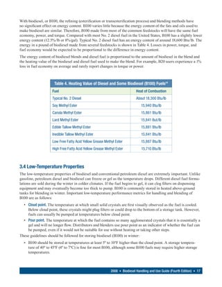 With biodiesel, or B100, the refining (esterification or transesterification process) and blending methods have
no significant effect on energy content. B100 varies little because the energy content of the fats and oils used to
make biodiesel are similar. Therefore, B100 made from most of the common feedstocks will have the same fuel
economy, power, and torque. Compared with most No. 2 diesel fuel in the United States, B100 has a slightly lower
energy content (12.5%/lb or 8%/gal). Typical No. 2 diesel fuel has an energy content of around 18,600 Btu/lb. The
energy in a pound of biodiesel made from several feedstocks is shown in Table 4. Losses in power, torque, and
fuel economy would be expected to be proportional to the difference in energy content.
The energy content of biodiesel blends and diesel fuel is proportional to the amount of biodiesel in the blend and
the heating value of the biodiesel and diesel fuel used to make the blend. For example, B20 users experience a 1%
loss in fuel economy on average and rarely report changes in torque or power.



                      Table 4. Heating Value of Diesel and Some Biodiesel (B100) Fuels14
                    Fuel                                                   Heat of Combustion
                    Typical No. 2 Diesel                                   About 18,300 Btu/lb
                    Soy Methyl Ester                                          15,940 Btu/lb
                    Canola Methyl Ester                                       15,861 Btu/lb
                    Lard Methyl Ester                                         15,841 But/lb
                    Edible Tallow Methyl Ester                                15,881 Btu/lb
                    Inedible Tallow Methyl Ester                              15,841 Btu/lb
                    Low Free Fatty Acid Yellow Grease Methyl Ester            15,887 Btu/lb
                    High Free Fatty Acid Yellow Grease Methyl Ester           15,710 Btu/lb



3.4 Low-Temperature Properties
The low-temperature properties of biodiesel and conventional petroleum diesel are extremely important. Unlike
gasoline, petroleum diesel and biodiesel can freeze or gel as the temperature drops. Different diesel fuel formu-
lations are sold during the winter in colder climates. If the fuel begins to gel, it can clog filters on dispensing
equipment and may eventually become too thick to pump. B100 is commonly stored in heated above-ground
tanks for blending in winter. Important low-temperature performance metrics for handling and blending of
B100 are as follows:
  • Cloud point. The temperature at which small solid crystals are first visually observed as the fuel is cooled.
    Below cloud point, these crystals might plug filters or could drop to the bottom of a storage tank. However,
    fuels can usually be pumped at temperatures below cloud point.
  • Pour point. The temperature at which the fuel contains so many agglomerated crystals that it is essentially a
    gel and will no longer flow. Distributors and blenders use pour point as an indicator of whether the fuel can
    be pumped, even if it would not be suitable for use without heating or taking other steps.
These guidelines should be followed for storing biodiesel (B100) in winter:
  • B100 should be stored at temperatures at least 5º to 10ºF higher than the cloud point. A storage tempera-
    ture of 40º to 45ºF (4º to 7ºC) is fine for most B100, although some B100 fuels may require higher storage
    temperatures.



                                                          2008 • Biodiesel Handling and Use Guide (Fourth Edition) • 17
 