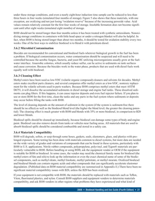 under these storage conditions, and even a nearly eight-hour induction time sample can be reduced to less than
three hours in four weeks (simulated four months of storage). Figure 5 also shows that these materials, with one
exception, are oxidizing and not just losing “oxidation reserve” because of the increasing peroxide value. Acid
values remain relatively constant for the first four weeks of storage. Insoluble formation does not become signifi-
cant until after eight weeks (simulated eight months) of storage.
B100 should not be stored longer than four months unless it has been treated with synthetic antioxidants. Nonoxi-
dizing storage conditions in containers with little head space or under a nitrogen blanket will also be helpful. In
fact, when B100 is being stored longer than about two months, it should be tested for oxidation stability every two
weeks. One of the best ways to stabilize biodiesel is to blend it with petroleum diesel.
3.6.2 Microbial Contamination
Biocides are recommended for conventional and biodiesel fuels wherever biological growth in the fuel has been
a problem. If biological contamination occurs, water contamination should be suspected and will need to be
controlled because the aerobic fungus, bacteria, and yeast HC-utilizing microorganisms usually grow at the fuel-
water interface. Anaerobic colonies, which usually reduce sulfur, can be active in sediments on tank surfaces
and cause corrosion. Because the biocides work in the water phase, products that are used with diesel fuels work
equally well with biodiesel.

3.6.3 Cleaning Effect
Methyl esters have been used as low-VOC (volatile organic compound) cleaners and solvents for decades. Methyl
esters make excellent parts cleaners, and several companies offer methyl esters as a low-VOC, nontoxic replace-
ment for the volatile solvents used in parts washers. Because B100 comprises methyl esters that meet ASTM
D6751, it will dissolve the accumulated sediments in diesel storage and engine fuel tanks. These dissolved sedi-
ments can plug filters. If this happens, it can cause injector deposits and even fuel injector failure. If you plan to
use or store B100 for the first time, clean the tanks and any parts in the fuel system where sediments or deposits
may occur before filling the tanks with B100.
The level of cleaning depends on the amount of sediment in the system (if the system is sediment-free there
should be no effect) as well as the biodiesel blend level (the higher the blend level, the greater the cleaning poten-
tial). The cleaning effect is much greater with B100 and blends with 35% or more biodiesel, in comparison to B20
and lower blends.
Biodiesel spills should be cleaned up immediately, because biodiesel can damage some types of body and engine
paint. Biodiesel can also remove decals from tanks or vehicles near fueling areas. All materials that are used to
absorb biodiesel spills should be considered combustible and stored in a safety can.

3.6.4 Materials Compatibility
B100 will degrade, soften, or seep through some hoses, gaskets, seals, elastomers, glues, and plastics with pro-
longed exposure. Some testing has been done with materials common to diesel systems, but more data are needed
on the wide variety of grades and variations of compounds that can be found in these systems, particularly with
B100 in U.S. applications. Nitrile rubber compounds, polypropylene, polyvinyl, and Tygon® materials are par-
ticularly vulnerable to B100. Before handling or using B100, ask the equipment vendor or OEM if the equipment
is suitable for B100 or biodiesel. In some cases, the vendor may need the chemical family name for biodiesel (the
methyl esters of fats and oils) to look up the information or even the exact chemical name of some of the biodie-
sel components, such as methyl oleate, methyl linoleate, methyl palmitate, or methyl stearate. Oxidized biodiesel
and biodiesel blends can contain organic acids and other compounds that can significantly accelerate elastomer
degradation. (Published data on B100 material compatibility are summarized in Appendix E.) There have been no
significant material compatibility issues with B20, unless the B20 has been oxidized.
If your equipment is not compatible with B100, the materials should be replaced with materials such as Teflon,
Viton, fluorinated plastics, and nylon. Consult B100 suppliers and equipment vendors to determine materials
compatibility, and ask B100 vendors in other regions what problems they have experienced and what kind of

                                                           2008 • Biodiesel Handling and Use Guide (Fourth Edition) • 21
 