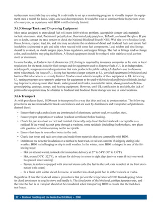 replacement materials they are using. It is advisable to set up a monitoring program to visually inspect the equip-
ment once a month for leaks, seeps, and seal decomposition. It would be wise to continue these inspections even
after one year, as experience with B100 is still relatively limited.

3.6.5 Storage Tanks and Dispensing Equipment
Most tanks designed to store diesel fuel will store B100 with no problem. Acceptable storage tank materials
include aluminum, steel, fluorinated polyethylene, fluorinated polypropylene, Teflon®, and most fiberglass. If you
are in doubt, contact the tank vendor or check the National Biodiesel Board (NBB) Web site (www.biodiesel.org).
Brass, bronze, copper, lead, tin, and zinc may accelerate the oxidation of diesel and biodiesel fuels and create fuel
insolubles (sediments) or gels and salts when reacted with some fuel components. Lead solders and zinc linings
should be avoided, as should copper pipes, brass regulators, and copper fittings. The fuel or fittings tend to change
color, and insolubles may plug fuel filters. Affected equipment should be replaced with stainless steel, carbon
steel, or aluminum.
In some locales, an Underwriters Laboratories (UL) listing is required by insurance companies or by state or local
regulations for the tanks used for fuel storage and for equipment used to dispense fuels. (UL is an independent,
not-for-profit, nongovernmental organization that tests products for public safety.) As biofuels use has become
more widespread, the issue of UL listing has become a larger concern as UL-certified equipment for biodiesel and
biodiesel blend service is extremely limited. Vendors must submit examples of their equipment to UL for testing.
UL testing programs are currently underway for equipment to be used with biodiesel and biodiesel blends, includ-
ing dispensers, aboveground steel tanks, underground steel tanks, nonmetallic tanks, aboveground and below-
ground piping, coatings, sumps, and heating equipment. However, until UL certification is available, the lack of
permissible equipment may be a barrier to biodiesel and biodiesel blend storage and use in some locations.

3.6.6 Transport
As with petroleum diesel, B100 must be transported in a way that does not lead to contamination. The following
procedures are recommended for trucks and railcars and are used by distributors and transporters of petroleum-
derived diesel:
  • Ensure that trucks and railcars are constructed of aluminum, carbon steel, or stainless steel.
  • Ensure proper inspection or washout (washout certificate) before loading.
  • Check for previous load carried and residual. Generally only diesel fuel or biodiesel is acceptable as a
    residual. If the vessel has not gone through a washout, some residuals (including food products, raw plant
    oils, gasoline, or lubricants) may not be acceptable.
  • Ensure that there is no residual water in the tank.
  • Check that hoses and seals are clean and made from materials that are compatible with B100.
  • Determine the need for insulation or a method to heat truck or rail car contents if shipping during cold
    weather. B100 is challenging to ship in cold weather. In the winter, most B100 is shipped in one of the fol-
    lowing ways:
    - Hot (or at least warm), in trucks for immediate delivery at 27º to 54ºC (80º to 130ºF)
    - Hot, around 50ºC (122ºF), in railcars for delivery in seven to eight days (arrives warm if only one week
       has passed since loading)
    - Frozen, in railcars equipped with external steam coils (the fuel in the tank cars is melted at the final desti-
       nation with steam)
    - In a blend with winter diesel, kerosene, or another low-cloud-point fuel in either railcars or trucks.
Regardless of how the biodiesel arrives, procedures that prevent the temperature of B100 from dropping below
its cloud point must be used to store and handle it. The cloud point of the biodiesel, ambient temperatures, and
the time the fuel is in transport should all be considered when transporting B100 to ensure that the fuel does
not freeze.


 22 • Biodiesel Handling and Use Guide (Fourth Edition) • 2008
 