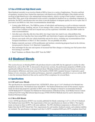 3.7 Use of B100 and High Blend Levels
Most biodiesel currently in use involves blends of B20 or lower in a variety of applications. The price and lack
of regulatory incentives have limited the experience with blend levels of B50 and higher. (One market actively
involved in high blend levels is the underground mining industry, which is trying to limit workers’ exposure to
diesel PM.) Thus, most of the information in this section is intended for biodiesel use as a blending component. In
particular, the D6751 specification does not claim to provide biodiesel of adequate quality for use as a pure fuel. If
you want to use B100 as a fuel, these recommendations should help:
  • Contact other B100 users. The NBB has names of individuals and businesses as well as reference materials
    about B100 storage, handling, and use. If you manage a fleet, contact your Fleet Management Association or
    Clean Cities Coalition to find out if anyone near you has experience with B100. Ask your B100 vendor for
    some recommendations.
  • Ask other users what they did, how they did it, how long it took, how much it cost, what problems they
    encountered, how long they have been using B100, and what kinds of engines and equipment they use B100 in.
  • Discuss your needs with your vehicle dealership and ask for advice, including any recommendations from
    European distributors or other U.S. fleet customers. You are probably not alone.
  • Replace materials you know will be problematic and institute a monitoring program based on the informa-
    tion presented in Section 3.6.4, Materials Compatibility.
  • Plan and budget for the time and expense of increased fuel filter changes or cleaning your fuel system when
    first starting to use B100.
  • Read “Guidance on Blends Above B20” from the NBB.16



4.0 Biodiesel Blends
This section focuses on blending B100 with petroleum diesel to make B20, but the approach is similar for other
blend levels, such as B2 or B5. As discussed in the previous sections, the performance properties of B100 can be
significantly different from those of conventional diesel. Blending biodiesel into petroleum diesel can minimize
these property differences and retain some of the benefits of B100. B20 is popular because it represents a good
balance of cost, emissions, cold weather performance, materials compatibility, and ability to act as a solvent. B20
is also the minimum blend level that can be used for EPAct compliance for covered fleets.

4.1 Specifications
4.1.1 B5 and Lower Blends
The specification for conventional diesel fuel, ASTM D975, allows up to 5 vol % biodiesel to be blended into
compliant diesel fuels. The biodiesel must meet D6751. The biodiesel blend must meet all the numeric require-
ments for diesel fuel properties specified in D975; none were changed or relaxed to accommodate biodiesel.
ASTM Method D7371 Standard Test Method for Determination of Biodiesel (Fatty Acid Methyl Esters) Content
in Diesel Fuel Oil Using Mid Infrared Spectroscopy (FTIR-ATR-PLS Method) must be used to determine the
biodiesel blend percentage.

4.1.2 B6 to B20 Blends
A new ASTM specification (D7467) was recently published for blends containing 6 vol % to 20 vol % biodiesel.
The biodiesel must meet D6751. The requirements of this new specification are shown in Table 6. The require-
ments are based on those in D975, with some additions. The 90% distillation temperature is allowed to be 5ºC
higher than that for D975 diesel fuel. New requirements for acid number, biodiesel content, and oxidation stability
are included. The specification is designed such that if a D6751-compliant B100 and a D975-compliant diesel fuel


                                                          2008 • Biodiesel Handling and Use Guide (Fourth Edition) • 23
 