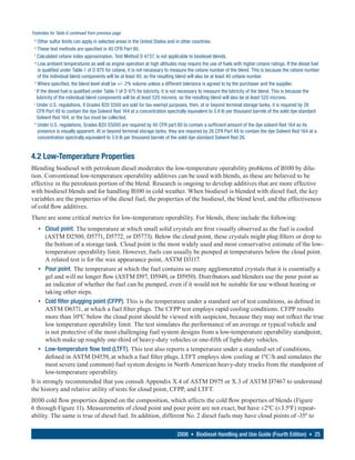 Footnotes for Table 6 continued from previous page
 d
    Other sulfur limits can apply in selected areas in the United States and in other countries.
 e
    These test methods are specified in 40 CFR Part 80.
 f
   Calculated cetane index approximation, Test Method D 4737, is not applicable to biodiesel blends.
 g
    Low ambient temperatures as well as engine operation at high altitudes may require the use of fuels with higher cetane ratings. If the diesel fuel
    is qualified under Table 1 of D 975 for cetane, it is not necessary to measure the cetane number of the blend. This is because the cetane number
    of the individual blend components will be at least 40, so the resulting blend will also be at least 40 cetane number.
 h
    Where specified, the blend level shall be +/- 2% volume unless a different tolerance is agreed to by the purchaser and the supplier.
 i
   If the diesel fuel is qualified under Table 1 of D 975 for lubricity, it is not necessary to measure the lubricity of the blend. This is because the
   lubricity of the individual blend components will be at least 520 microns, so the resulting blend will also be at least 520 microns.
 j
   Under U.S. regulations, if Grades B20 S500 are sold for tax-exempt purposes, then, at or beyond terminal storage tanks, it is required by 26
   CFR Part 48 to contain the dye Solvent Red 164 at a concentration spectrally equivalent to 3.9 lb per thousand barrels of the solid dye standard
   Solvent Red 164, or the tax must be collected.
 k
    Under U.S. regulations, Grades B20 S5000 are required by 40 CFR part 80 to contain a sufficient amount of the dye solvent Red 164 so its
    presence is visually apparent. At or beyond terminal storage tanks, they are required by 26 CFR Part 48 to contain the dye Solvent Red 164 at a
    concentration spectrally equivalent to 3.9 lb per thousand barrels of the solid dye standard Solvent Red 26.


4.2 Low-Temperature Properties
Blending biodiesel with petroleum diesel moderates the low-temperature operability problems of B100 by dilu-
tion. Conventional low-temperature operability additives can be used with blends, as these are believed to be
effective in the petroleum portion of the blend. Research is ongoing to develop additives that are more effective
with biodiesel blends and for handling B100 in cold weather. When biodiesel is blended with diesel fuel, the key
variables are the properties of the diesel fuel, the properties of the biodiesel, the blend level, and the effectiveness
of cold flow additives.
There are some critical metrics for low-temperature operability. For blends, these include the following:
    • Cloud point. The temperature at which small solid crystals are first visually observed as the fuel is cooled
       (ASTM D2500, D5771, D5772, or D5773). Below the cloud point, these crystals might plug filters or drop to
       the bottom of a storage tank. Cloud point is the most widely used and most conservative estimate of the low-
       temperature operability limit. However, fuels can usually be pumped at temperatures below the cloud point.
       A related test is for the wax appearance point, ASTM D3117.
    • Pour point. The temperature at which the fuel contains so many agglomerated crystals that it is essentially a
       gel and will no longer flow (ASTM D97, D5949, or D5950). Distributors and blenders use the pour point as
       an indicator of whether the fuel can be pumped, even if it would not be suitable for use without heating or
       taking other steps.
    • Cold filter plugging point (CFPP). This is the temperature under a standard set of test conditions, as defined in
       ASTM D6371, at which a fuel filter plugs. The CFPP test employs rapid cooling conditions. CFPP results
       more than 10ºC below the cloud point should be viewed with suspicion, because they may not reflect the true
       low temperature operability limit. The test simulates the performance of an average or typical vehicle and
       is not protective of the most challenging fuel system designs from a low-temperature operability standpoint,
       which make up roughly one-third of heavy-duty vehicles or one-fifth of light-duty vehicles.
    • Low-temperature flow test (LTFT). This test also reports a temperature under a standard set of conditions,
       defined in ASTM D4539, at which a fuel filter plugs. LTFT employs slow cooling at 1ºC/h and simulates the
       most severe (and common) fuel system designs in North American heavy-duty trucks from the standpoint of
       low-temperature operability.
It is strongly recommended that you consult Appendix X.4 of ASTM D975 or X.3 of ASTM D7467 to understand
the history and relative utility of tests for cloud point, CFPP, and LTFT.
B100 cold flow properties depend on the composition, which affects the cold flow properties of blends (Figure
6 through Figure 11). Measurements of cloud point and pour point are not exact, but have ±2ºC (±3.5ºF) repeat-
ability. The same is true of diesel fuel. In addition, different No. 2 diesel fuels may have cloud points of -35º to

                                                                           2008 • Biodiesel Handling and Use Guide (Fourth Edition) • 25
 