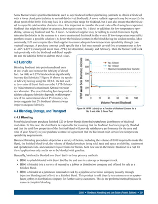 Some blenders have specified feedstocks such as soy biodiesel in their purchasing contracts to obtain a biodiesel
with a lower cloud point (relative to animal-fat-derived biodiesel). A more realistic approach may be to specify the
cloud point of the B100. This may lock in a certain price range for biodiesel, but it can also ensure that the biodie-
sel has specific cold weather characteristics. It is important to consider the cost trade-offs of using less expensive
biodiesel that might be higher in saturates, but require extra No. 1 diesel or additives for low-temperature oper-
ability, versus soy biodiesel and No. 2 diesel. A biodiesel supplier may be willing to switch from more highly
saturated feedstocks in the summer to a more unsaturated feedstock in the winter. If low-temperature operability
problems occur, a possible solution is to lower the biodiesel content in the blend during the coldest months. Most
commonly, B20 users require their fuel supplier to ensure adequate low-temperature operability through con-
tractual language. A purchase contract could specify that a fuel must remain crystal free at temperatures as low
as -26ºC (-14ºF) (cloud point lower than -26ºC) for December, January, and February. Then the blender will work
independently with the biodiesel and diesel suppli-
ers and the additive firms to address these issues.




                                                           HFRR Wear Scar Diameter, microns
                                                                                              700
4.3 Lubricity                                                                                                 No. 2 Diesel
                                                                                              600             No. 1 Diesel
Blending biodiesel into petroleum diesel even
                                                                                                              Maximum Acceptable Scar Diameter
at low levels can increase the lubricity of diesel
fuel. As little as 0.25% biodiesel can significantly                                          500
increase fuel lubricity.14 Figure 14 shows the results
of lubricity testing using the HFRR, the test used                                            400
to determine if diesel fuels meet the ASTM lubric-
ity requirement of a maximum 520 micron wear                                                  300
scar diameter. The exact blending level required to
achieve adequate lubricity depends on the proper-                                             200
ties of the conventional diesel. Preliminary evi-                                                   0   20    40      60       80       100
dence suggests that 2% biodiesel almost always                                                           Volume Percent Biodiesel
imparts adequate lubricity.
                                                         Figure 14. HFRR Lubricity as a Function of Biodiesel Content for a
4.4 Blending, Storage, and Transport                                No. 1 and a No. 2 Diesel Fuel

4.4.1 Blending
Most biodiesel users purchase finished B20 or lower blends from their petroleum distributors or biodiesel
marketers. In this case, the distributor is responsible for ensuring that the biodiesel has been properly blended
and that the cold flow properties of the finished blend will provide satisfactory performance for the area and
time of year. Specify in your purchase contract or agreement that the fuel must meet certain low-temperature
operability requirements.
Biodiesel blending procedures depend on a variety of factors, including the volume of B100 required to make the
blend, the finished blend level, the volume of blended products being sold, tank and space availability, equipment
and operational costs, and customer requirements for blends, both now and in the future. Biodiesel is a fuel for
diesel applications only and is not to be blended with gasoline.
Generally, biodiesel is blended into diesel fuel via three primary methods:
  • B100 is splash-blended with diesel fuel by the end user in a storage or transport truck.
  • B100 is blended (via a variety of means) by a jobber or distribution company and offered for sale as a
    finished blend.
  • B100 is blended at a petroleum terminal or rack by a pipeline or terminal company (usually through
    injection blending) and offered as a finished blend. This product is sold directly to customers or to a petro-
    leum jobber or distribution company for further sale to customers. This is the preferred method because it
    ensures complete blending.


                                                           2008 • Biodiesel Handling and Use Guide (Fourth Edition) • 29
 