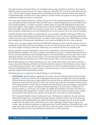 The chemical nature of biodiesel allows it to be blended with any kind of distillate or diesel fuel. This includes
light fuels such as jet fuel, kerosene, No.1 diesel, and military fuels (JP8, JP5), as well as normal diesel fuel such
as No. 2 diesel for diesel engines and gas turbines and heating oil for boilers and home heating. Once biodiesel
is blended thoroughly with diesel fuel, it stays together as one fuel and does not separate over time provided it is
maintained at temperatures above its cloud point.
In the early days of biodiesel blend use, volumes were too low for the conventional petroleum infrastructure to
carry and handle the fuel economically. Most of the B20 used was splash-blended by the user after B100 arrived
from a biodiesel supplier. As volumes increased, customers began to request B20 preblended from their petro-
leum diesel suppliers. These suppliers would then receive and store the B100, blend the biodiesel with petroleum
diesel, and supply a finished blend to the customer. In some cases, the supplier might carry B100 and petroleum
diesel in separate compartments in one truck and blend the two on the customer’s site as the truck was unloaded.
The B100 should be stored as B20 or as another blend as soon as possible, regardless of the season. B100 is less
stable than petroleum diesel blends, and cloud point considerations are less of a concern with blends during cold
weather. If you have only a few B100 customers, you might consider setting aside a tote of B100 indoors or storing
some underground or in heated tanks, depending on your climate, and blending the rest as soon as possible.
Always retain a one-quart sample of the diesel and B100 before blending the fuels. Once the customers have run
through the current batch of fuel with no problems, you can mix them into the new batch of fuel. If any problems
arise, these samples will help you determine whether they were caused by the fuel or by something else.
Recently, petroleum terminals and pipeline racks have been responding to increasing demand by installing a
biodiesel blending capability. This is done so jobbers and distributors can receive a biodiesel blend directly from
the rack and store and distribute only the blended biodiesel. This finished blend can then be sold to fleet or other
applications that have some type of on-site storage. An increasing number of public pumps and key card pumps
carry biodiesel blends for individual users or fleets that do not have their own on-site storage capability.
Many blending options are available, depending on your area. As the market matures and volumes continue to
increase, the point of blending will likely occur further and further upstream in the distribution system, where it
is most efficient and economical. This is likely to be especially true with lower blends of biodiesel, such as B2.
Most users find blending their own fuel to be time-consuming and messy, so they increasingly request that their
petroleum supplier make finished blends available.
The blending process is usually done by splash blending or in-line blending.
  • Splash blending. Splash blending is appropriate for locations where the biodiesel and diesel fuel are loaded
    separately. In some cases, however, this is appropriate when the fuels are loaded at the same time through
    different incoming sources but at a high enough fill rate that the fuels are sufficiently mixed (several hundred
    gallons per minute for the diesel fuel). In some cases, the tank may need to be recirculated or further mixed
    to thoroughly blend the two fuels. Because biodiesel and diesel fuel mix easily and completely, splash blend-
    ing can be sufficient to achieve a homogeneous blend, depending on the exact means of adding the fuel,
    the tank geometry, etc. If mixing is not complete, the slightly denser biodiesel will settle to the bottom. If
    the entire load is then pumped into a customer’s tank, this action will usually be enough to cause complete
    mixing. But for loads split between customers, the load must be well mixed at the time of blending.
     B20 is frequently blended in bottom-loading tank trucks. The biodiesel is loaded into the tank truck first,
     followed by the diesel fuel. A homogeneous mixture should be obtained if the flow rate of the diesel fuel
     is adequate (several hundred gallons per minute). When the fuels are pumped from the truck into the B20
     storage tank at the point of use, a final mixing occurs. This is generally enough mixing except in cold
     weather, when the ambient temperature is significantly below the B100 cloud point. Putting B100 into a cold,
     empty tank truck can cause the fuel to gel. Then the two fuels mix poorly or not at all. In cold weather, it is
     better to load half the diesel, then the biodiesel, and then the rest of the diesel fuel.




 30 • Biodiesel Handling and Use Guide (Fourth Edition) • 2008
 