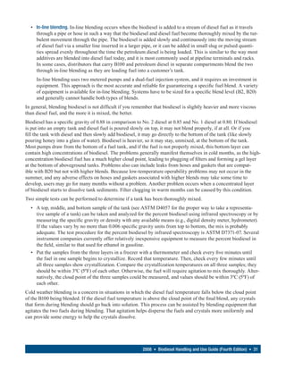 • In-line blending. In-line blending occurs when the biodiesel is added to a stream of diesel fuel as it travels
    through a pipe or hose in such a way that the biodiesel and diesel fuel become thoroughly mixed by the tur-
    bulent movement through the pipe. The biodiesel is added slowly and continuously into the moving stream
    of diesel fuel via a smaller line inserted in a larger pipe, or it can be added in small slug or pulsed quanti-
    ties spread evenly throughout the time the petroleum diesel is being loaded. This is similar to the way most
    additives are blended into diesel fuel today, and it is most commonly used at pipeline terminals and racks.
    In some cases, distributors that carry B100 and petroleum diesel in separate compartments blend the two
    through in-line blending as they are loading fuel into a customer’s tank.
     In-line blending uses two metered pumps and a dual-fuel injection system, and it requires an investment in
     equipment. This approach is the most accurate and reliable for guaranteeing a specific fuel blend. A variety
     of equipment is available for in-line blending. Systems have to be sized for a specific blend level (B2, B20)
     and generally cannot handle both types of blends.
In general, blending biodiesel is not difficult if you remember that biodiesel is slightly heavier and more viscous
than diesel fuel, and the more it is mixed, the better.
Biodiesel has a specific gravity of 0.88 in comparison to No. 2 diesel at 0.85 and No. 1 diesel at 0.80. If biodiesel
is put into an empty tank and diesel fuel is poured slowly on top, it may not blend properly, if at all. Or if you
fill the tank with diesel and then slowly add biodiesel, it may go directly to the bottom of the tank (like slowly
pouring honey into a glass of water). Biodiesel is heavier, so it may stay, unmixed, at the bottom of the tank.
Most pumps draw from the bottom of a fuel tank, and if the fuel is not properly mixed, this bottom layer can
contain high concentrations of biodiesel. The problems generally manifest themselves in cold months, as the high-
concentration biodiesel fuel has a much higher cloud point, leading to plugging of filters and forming a gel layer
at the bottom of aboveground tanks. Problems also can include leaks from hoses and gaskets that are compat-
ible with B20 but not with higher blends. Because low-temperature operability problems may not occur in the
summer, and any adverse effects on hoses and gaskets associated with higher blends may take some time to
develop, users may go for many months without a problem. Another problem occurs when a concentrated layer
of biodiesel starts to dissolve tank sediments. Filter clogging in warm months can be caused by this condition.
Two simple tests can be performed to determine if a tank has been thoroughly mixed.
  • A top, middle, and bottom sample of the tank (see ASTM D4057 for the proper way to take a representa-
    tive sample of a tank) can be taken and analyzed for the percent biodiesel using infrared spectroscopy or by
    measuring the specific gravity or density with any available means (e.g., digital density meter, hydrometer).
    If the values vary by no more than 0.006 specific gravity units from top to bottom, the mix is probably
    adequate. The test procedure for the percent biodiesel by infrared spectroscopy is ASTM D7371-07. Several
    instrument companies currently offer relatively inexpensive equipment to measure the percent biodiesel in
    the field, similar to that used for ethanol in gasoline.
  • Put the samples from the three layers in a freezer with a thermometer and check every five minutes until
    the fuel in one sample begins to crystallize. Record that temperature. Then, check every few minutes until
    all three samples show crystallization. Compare the crystallization temperatures on all three samples; they
    should be within 3ºC (5ºF) of each other. Otherwise, the fuel will require agitation to mix thoroughly. Alter-
    natively, the cloud point of the three samples could be measured, and values should be within 3ºC (5ºF) of
    each other.
Cold weather blending is a concern in situations in which the diesel fuel temperature falls below the cloud point
of the B100 being blended. If the diesel fuel temperature is above the cloud point of the final blend, any crystals
that form during blending should go back into solution. This process can be assisted by blending equipment that
agitates the two fuels during blending. That agitation helps disperse the fuels and crystals more uniformly and
can provide some energy to help the crystals dissolve.




                                                          2008 • Biodiesel Handling and Use Guide (Fourth Edition) • 31
 