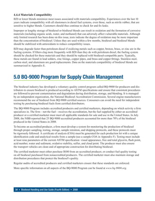 4.4.4 Materials Compatibility
B20 or lower blends minimize most issues associated with materials compatibility. Experiences over the last 10
years indicate compatibility with all elastomers in diesel fuel systems, even those, such as nitrile rubber, that are
sensitive to higher blends. Customers should thus continue to check for and fix leaks.
Improper or lengthy storage of biodiesel or biodiesel blends can result in oxidation and the formation of corrosive
materials (including organic acids, water, and methanol) that can adversely affect vulnerable materials. Although
only limited research has been done on this issue, tests indicate the degree of oxidation may be more important
than the concentration of biodiesel. Unless they are used within a few months, biodiesel and biodiesel blends
should be stabilized with antioxidants to reduce compatibility issues.
B20 may degrade faster than petroleum diesel if oxidizing metals such as copper, bronze, brass, or zinc are in the
fueling systems. If filters clog more frequently with B20 than they do with petroleum diesel, the fueling system
should be checked for these materials and they should be replaced with biodiesel-compatible parts. Typically,
these metals are found in lead solders, zinc linings, copper pipes, and brass and copper fittings. Stainless steel,
carbon steel, and aluminum are good replacements. Data on the materials compatibility of biodiesel blends are
summarized in Appendix E.



5.0 BQ-9000 Program for Supply Chain Management
The biodiesel industry has developed a voluntary quality control program called BQ-9000 for producers and dis-
tributors to ensure biodiesel is produced according to ASTM specifications and ensure that consistent procedures
are followed to prevent contamination and degradation during distribution, storage, and blending. It is managed
by an independent organization, the National Biodiesel Accreditation Commission. Several engine manufacturers
recommend the use of biodiesel from BQ-9000 certified sources. Consumers can avoid the need for independent
testing by purchasing biodiesel fuels from certified distributors.
The BQ-9000 Program includes accredited producers and certified marketers, depending on which activity a firm
specializes in. The firm—not the fuel—receives the accreditation, but the fuel supplied by either an accredited
producer or a certified marketer must meet all applicable standards for sale and use in the United States. In July
2008, the NBB reported that 25 BQ-9000 accredited producers accounted for more than 70% of the biodiesel
produced in the United States in 2008.
To become an accredited producer, a firm must develop a system for monitoring the production of biodiesel
through proper sampling, testing, storage, sample retention, and shipping protocols, and these protocols must
be rigorously followed. A certificate of analysis (COA) must be generated for each production lot with a unique
identification code and analytical results from a sample (see a sample COA in Appendix F). Testing must include
at least nine parameters of the current ASTM specification: visual appearance, free and total glycerin, flash point,
acid number, water and sediment, oxidative stability, sulfur, and cloud point. The producer must also ensure
the transport vehicles are clean and of appropriate construction for distributing biodiesel.
The certified marketer must either purchase B100 from an accredited producer, or conduct fuel quality testing
on all biodiesel purchased from nonaccredited producers. The certified marketer must also maintain storage and
distribution procedures that protect the biodiesel’s quality.
Regular audits of accredited producers and certified marketers ensure that these standards are enforced.
More specific information on all aspects of the BQ-9000 Program can be found at www.bq-9000.org.




 34 • Biodiesel Handling and Use Guide (Fourth Edition) • 2008
 