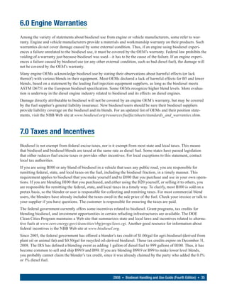 6.0 Engine Warranties
Among the variety of statements about biodiesel use from engine or vehicle manufacturers, some refer to war-
ranty. Engine and vehicle manufacturers provide a materials and workmanship warranty on their products. Such
warranties do not cover damage caused by some external condition. Thus, if an engine using biodiesel experi-
ences a failure unrelated to the biodiesel use, it must be covered by the OEM’s warranty. Federal law prohibits the
voiding of a warranty just because biodiesel was used—it has to be the cause of the failure. If an engine experi-
ences a failure caused by biodiesel use (or any other external condition, such as bad diesel fuel), the damage will
not be covered by the OEM’s warranty.
Many engine OEMs acknowledge biodiesel use by stating their observations about harmful effects (or lack
thereof) with various blends in their equipment. Most OEMs declared a lack of harmful effects for B5 and lower
blends, based on a statement by the leading fuel injection equipment suppliers, as long as the biodiesel meets
ASTM D6751 or the European biodiesel specification. Some OEMs recognize higher blend levels. More evalua-
tion is underway in the diesel engine industry related to biodiesel and its effects on diesel engines.
Damage directly attributable to biodiesel will not be covered by an engine OEM’s warranty, but may be covered
by the fuel supplier’s general liability insurance. New biodiesel users should be sure their biodiesel suppliers
provide liability coverage on the biodiesel and its blends. For an updated list of OEMs and their position state-
ments, visit the NBB Web site at www.biodiesel.org/resources/fuelfactsheets/standards_and_warranties.shtm.



7.0 Taxes and Incentives
Biodiesel is not exempt from federal excise taxes, nor is it exempt from most state and local taxes. This means
that biodiesel and biodiesel blends are taxed at the same rate as diesel fuel. Some states have passed legislation
that either reduces fuel excise taxes or provides other incentives. For local exceptions to this statement, contact
local tax authorities.
If you are using B100 or any blend of biodiesel in a vehicle that uses any public road, you are responsible for
remitting federal, state, and local taxes on the fuel, including the biodiesel fraction, in a timely manner. This
requirement applies to biodiesel that you make yourself and to B100 that you purchase and use in your own opera-
tions. If you are blending B100 that you purchased, and either using the B20 yourself, or selling it to others, you
are responsible for remitting the federal, state, and local taxes in a timely way. To clarify, most B100 is sold on a
pretax basis, so the blender or user is responsible for collecting and remitting taxes. For most commercial blend
users, the blenders have already included the taxes owed in the sale price of the fuel. Check your invoice or talk to
your supplier if you have questions. The customer is responsible for ensuring the taxes are paid.
The federal government currently offers some incentives related to biodiesel. Grant programs, tax credits for
blending biodiesel, and investment opportunities in certain refueling infrastructures are available. The DOE
Clean Cities Program maintains a Web site that summarizes state and local laws and incentives related to alterna-
tive fuels at www.eere.energy.gov/cleancities/vbg/progs/laws.cgi. Another good resource for information about
federal incentives is the NBB Web site at www.biodiesel.org.
Since 2005, the federal government has offered a blender’s tax credit of $1.00/gal for agri-biodiesel (derived from
plant oil or animal fat) and $0.50/gal for recycled oil-derived biodiesel. These tax credits expire on December 31,
2008. The IRS has defined a blending event as adding 1 gallon of diesel fuel to 999 gallons of B100. Thus, it has
become common to sell and ship B99.9 and B99. If you are blending B99.9 or B99 to make lower level blends,
you probably cannot claim the blender’s tax credit, since it was already claimed by the party who added the 0.1%
or 1% diesel fuel.



                                                           2008 • Biodiesel Handling and Use Guide (Fourth Edition) • 35
 