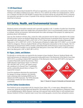7.1 Off-Road Diesel
Biodiesel or petroleum diesel intended for off-road use (agriculture, power, boiler fuels, construction, forestry, or
mining) is not subject to federal excise taxes. However, if it is sold for one of these tax exempt purposes, and no
tax is collected, the IRS (26 CFR 48.4082-1) requires that it be dyed with the dye solvent Red 164 at a concentra-
tion spectrally equivalent to at least 3.9 pounds of the solid dye standard solvent Red 26 per thousand barrels of
diesel fuel or kerosene.


8.0 Safety, Health, and Environmental Issues
Biodiesel contains no hazardous materials and is generally regarded as safe. A number of studies have found that
biodiesel biodegrades much more rapidly than conventional diesel. Users in environmentally sensitive areas such
as wetlands, marine environments, and national parks have taken advantage of this property by replacing toxic
petroleum diesel with biodiesel.
Like any fuel, biodiesel will burn; thus, certain fire safety precautions must be taken as described in this section.
Of much greater concern are biodiesel blends that may contain kerosene or petroleum diesel. Kerosene is highly
flammable with a flash point of 100° to 162°F (38° to 72°C). Diesel fuel is generally considered flammable; its
flash point is 126° to 204°F (52° to 96°C). The flash point of biodiesel is higher than 212°F (100C°), so it is consid-
erably less dangerous. However, biodiesel blends will have flash points intermediate to the two liquids. The U.S.
Department of Transportation (DOT) considers a blend flammable and the Resource Conservation & Recovery
Act of 1976 (RCRA) considers it to be ignitable if the flash point is lower than 140°F (60°C) or (DOT) combus-
tible if the flash point is 140° to 200°F (60° to 93°C).

8.1 Signs, Labels, and Stickers
No placards or warning signs are required for the transport of pure biodiesel. However, biodiesel blends with
diesel and kerosene are required to be transported in placarded trucks if the flash point of the blend is lower than
200°F (93°C), according to federal DOT regulations. If the flash point is lower than 140°F (60°C), the liquid is
considered flammable and the Hazard Class 3 flam-
mable placard is required (see Figure 17). Between
140° and 200°F (60° to 93°C), the liquid is gener-
ally considered to be Hazard Class 3 combustible,
and the combustible placard shown in Figure 17 is
required for transport.
Local fire regulations determine the requirements
for signage on storage containers, but typically,
tanks containing fuels (including B100) must be
labeled with NFPA diamonds. The NFPA diamonds
will indicate whether the fuel is flammable or
combustible.                                                Figure 17. Placards for Transport of Combustible and Flammable Liquids


8.2 Fire Safety Considerations
Pure biodiesel can be extinguished with dry chemical, foam, halon, CO2, or water spray, although the water
stream may splash the burning liquid and spread fire. Oil-soaked rags can cause spontaneous combustion if they
are not handled properly. Before disposal, wash rags with soap and water and dry them in well-ventilated areas.
Because biodiesel will burn if ignited, keep it away from oxidizing agents, excessive heat, and ignition sources.




 36 • Biodiesel Handling and Use Guide (Fourth Edition) • 2008
 