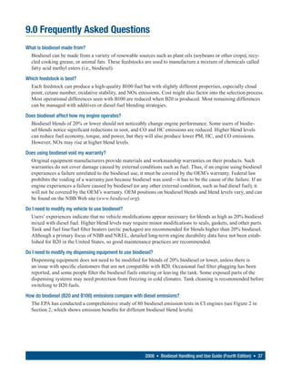 9.0 Frequently Asked Questions
What is biodiesel made from?
  Biodiesel can be made from a variety of renewable sources such as plant oils (soybeans or other crops), recy-
  cled cooking grease, or animal fats. These feedstocks are used to manufacture a mixture of chemicals called
  fatty acid methyl esters (i.e., biodiesel).

Which feedstock is best?
  Each feedstock can produce a high-quality B100 fuel but with slightly different properties, especially cloud
  point, cetane number, oxidative stability, and NOx emissions. Cost might also factor into the selection process.
  Most operational differences seen with B100 are reduced when B20 is produced. Most remaining differences
  can be managed with additives or diesel fuel blending strategies.

Does biodiesel affect how my engine operates?
  Biodiesel blends of 20% or lower should not noticeably change engine performance. Some users of biodie-
  sel blends notice significant reductions in soot, and CO and HC emissions are reduced. Higher blend levels
  can reduce fuel economy, torque, and power, but they will also produce lower PM, HC, and CO emissions.
  However, NOx may rise at higher blend levels.

Does using biodiesel void my warranty?
  Original equipment manufacturers provide materials and workmanship warranties on their products. Such
  warranties do not cover damage caused by external conditions such as fuel. Thus, if an engine using biodiesel
  experiences a failure unrelated to the biodiesel use, it must be covered by the OEM’s warranty. Federal law
  prohibits the voiding of a warranty just because biodiesel was used—it has to be the cause of the failure. If an
  engine experiences a failure caused by biodiesel (or any other external condition, such as bad diesel fuel), it
  will not be covered by the OEM’s warranty. OEM positions on biodiesel blends and blend levels vary, and can
  be found on the NBB Web site (www.biodiesel.org).

Do I need to modify my vehicle to use biodiesel?
  Users’ experiences indicate that no vehicle modifications appear necessary for blends as high as 20% biodiesel
  mixed with diesel fuel. Higher blend levels may require minor modifications to seals, gaskets, and other parts.
  Tank and fuel line/fuel filter heaters (arctic packages) are recommended for blends higher than 20% biodiesel.
  Although a primary focus of NBB and NREL, detailed long-term engine durability data have not been estab-
  lished for B20 in the United States, so good maintenance practices are recommended.

Do I need to modify my dispensing equipment to use biodiesel?
  Dispensing equipment does not need to be modified for blends of 20% biodiesel or lower, unless there is
  an issue with specific elastomers that are not compatible with B20. Occasional fuel filter plugging has been
  reported, and some people filter the biodiesel fuels entering or leaving the tank. Some exposed parts of the
  dispensing systems may need protection from freezing in cold climates. Tank cleaning is recommended before
  switching to B20 fuels.

How do biodiesel (B20 and B100) emissions compare with diesel emissions?
  The EPA has conducted a comprehensive study of 80 biodiesel emission tests in CI engines (see Figure 2 in
  Section 2, which shows emission benefits for different biodiesel blend levels).




                                                         2008 • Biodiesel Handling and Use Guide (Fourth Edition) • 37
 