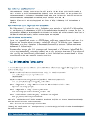 Does biodiesel use raise NOx emissions?
  Blends lower than 5% do not have a measurable affect on NOx. For B20 blends, vehicle testing ongoing at
  NREL is finding no significant impact on NOx; however, engine test stand studies find B20 increases NOx
  emissions by about 2% over those of conventional diesel. Some B100 can raise NOx above the certification
  limits of CI engines. The impact of biodiesel on NOx is discussed in Section 2.4.
  Biodiesel blends used in heating oil equipment will reduce NOx by 1% for every 1% of biodiesel used in
  the blend.

How much biodiesel is used and produced in the United States?
  The NBB estimated U.S. production capacity for biodiesel at the beginning of 2008 to be 2.24 billion gallons
  per year. During the first four months of 2008, the Energy Information Agency (EIA) estimated that about 196
  million gallons of biodiesel were produced (roughly on track to produce 600 million gallons in 2008). Much of
  the biodiesel production capacity has been built during the last five years.

Can I use biodiesel in a cold climate?
  Users’ experiences with cold weather vary. B20 blends are used in some very cold climates, such as northern
  Minnesota and Wyoming, where temperatures routinely fall below -30°F (1°C) in the winter. For example,
  B20 was used in an airport shuttle fleet for four years in Boston with no problems. Cold flow additives are
  applicable with biodiesel blends.
  Some users have reported using B100 in extremely cold climates, such as in Yellowstone National Park. The
  vehicles were equipped with winterization packages, and no other precautions were noted. Widespread experi-
  ence with B100 and higher blends in cold climates is lacking in the United States, so users should be alert to
  potential problems and take reasonable steps to prevent them.



10.0 Information Resources
A number of resources provide additional details and technical information in support of these guidelines. They
include the following:
  The National Biodiesel Board’s online documents library and information number:
    www.biodiesel.org/resources/reportsdatabase/
    1-800-841-5849
  The National Renewable Energy Laboratory’s technical publications on biodiesel:
    www.nrel.gov/vehiclesandfuels/npbf/pubs_biodiesel.html
  The U.S. Department of Energy’s Alternative Fuels and Advanced Vehicles Data Center:
    http://www.eere.energy.gov/afdc/
  The U.S. Department of Energy’s technical publications:
    www.eere.energy.gov/biomass/document_database.html
  The U.S. Environmental Protection Agency’s Renewable Fuel Program:
    www.epa.gov/otaq/renewablefuels/index.html
Iowa State University also offers classes in biodiesel production, analytical test methods, and business manage-
ment and provides an online tutorial on biodiesel:
  www3.me.iastate.edu/biodiesel/Pages/biodiesel1.html.
You may also contact your Clean Cities representative (www.eere.energy.gov/cleancities/) and biodiesel suppliers
for more information.


 38 • Biodiesel Handling and Use Guide (Fourth Edition) • 2008
 