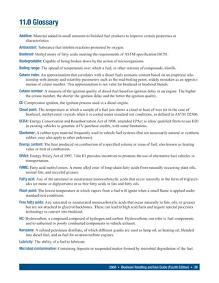 11.0 Glossary
Additive: Material added in small amounts to finished fuel products to improve certain properties or
    characteristics.
Antioxidant: Substance that inhibits reactions promoted by oxygen.
Biodiesel: Methyl esters of fatty acids meeting the requirements of ASTM specification D6751.
Biodegradable: Capable of being broken down by the action of microorganisms.
Boiling range: The spread of temperature over which a fuel, or other mixture of compounds, distills.
Cetane index: An approximation that correlates with a diesel fuels aromatic content based on an empirical rela-
    tionship with density and volatility parameters such as the mid-boiling point; widely mistaken as an approxi-
    mation of cetane number. This approximation is not valid for biodiesel or biodiesel blends.
Cetane number: A measure of the ignition quality of diesel fuel based on ignition delay in an engine. The higher
    the cetane number, the shorter the ignition delay and the better the ignition quality.
CI: Compression ignition, the ignition process used in a diesel engine.
Cloud point: The temperature at which a sample of a fuel just shows a cloud or haze of wax (or in the case of
    biodiesel, methyl ester) crystals when it is cooled under standard test conditions, as defined in ASTM D2500.
ECRA: Energy Conservation and Reauthorization Act of 1998, amended EPAct to allow qualified fleets to use B20
   in existing vehicles to generate AFV purchase credits, with some limitations.
Elastomer: A rubber-type material frequently used in vehicle fuel systems (but not necessarily natural or synthetic
    rubber; may also apply to other polymers).
Energy content: The heat produced on combustion of a specified volume or mass of fuel; also known as heating
    value or heat of combustion.
EPAct: Energy Policy Act of 1992. Title III provides incentives to promote the use of alternative fuel vehicles in
   transportation.
FAME: Fatty acid methyl esters. A mono alkyl ester of long-chain fatty acids from naturally occurring plant oils,
   animal fats, and recycled greases.
Fatty acid: Any of the saturated or unsaturated monocarboxylic acids that occur naturally in the form of triglycer-
    ides (or mono or diglycerides) or as free fatty acids in fats and fatty oils.
Flash point: The lowest temperature at which vapors from a fuel will ignite when a small flame is applied under
    standard test conditions.
Free fatty acids: Any saturated or unsaturated monocarboxylic acids that occur naturally in fats, oils, or greases
    but are not attached to glycerol backbones. These can lead to high acid fuels and require special processes
    technology to convert into biodiesel.
HC: Hydrocarbon, a compound composed of hydrogen and carbon. Hydrocarbons can refer to fuel components
    and to unburned or poorly combusted components in vehicle exhaust.
Kerosene: A refined petroleum distillate, of which different grades are used as lamp oil, as heating oil, blended
    into diesel fuel, and as fuel for aviation turbine engines.
Lubricity: The ability of a fuel to lubricate.
Microbial contamination: Containing deposits or suspended matter formed by microbial degradation of the fuel.



                                                          2008 • Biodiesel Handling and Use Guide (Fourth Edition) • 39
 