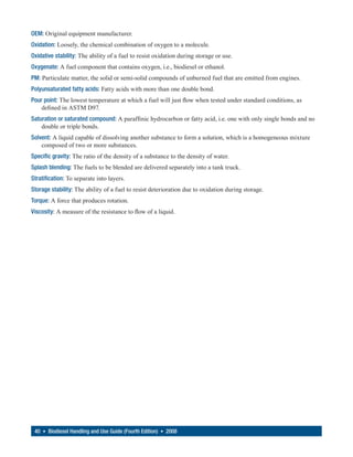 OEM: Original equipment manufacturer.
Oxidation: Loosely, the chemical combination of oxygen to a molecule.
Oxidative stability: The ability of a fuel to resist oxidation during storage or use.
Oxygenate: A fuel component that contains oxygen, i.e., biodiesel or ethanol.
PM: Particulate matter, the solid or semi-solid compounds of unburned fuel that are emitted from engines.
Polyunsaturated fatty acids: Fatty acids with more than one double bond.
Pour point: The lowest temperature at which a fuel will just flow when tested under standard conditions, as
    defined in ASTM D97.
Saturation or saturated compound: A paraffinic hydrocarbon or fatty acid, i.e. one with only single bonds and no
    double or triple bonds.
Solvent: A liquid capable of dissolving another substance to form a solution, which is a homogeneous mixture
    composed of two or more substances.
Specific gravity: The ratio of the density of a substance to the density of water.
Splash blending: The fuels to be blended are delivered separately into a tank truck.
Stratification: To separate into layers.
Storage stability: The ability of a fuel to resist deterioration due to oxidation during storage.
Torque: A force that produces rotation.
Viscosity: A measure of the resistance to flow of a liquid.




 40 • Biodiesel Handling and Use Guide (Fourth Edition) • 2008
 
