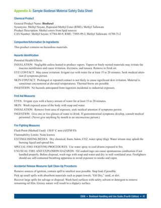 Appendix A: Sample Biodiesel Material Safety Data Sheet
Chemical Product
General Product Name: Biodiesel
Synonyms: Methyl Soyate, Rapeseed Methyl Ester (RME), Methyl Tallowate
Product Description: Methyl esters from lipid sources
CAS Number: Methyl Soyate: 67784-80-9; RME: 73891-99-3; Methyl Tallowate: 61788-71-2

Composition/Information On Ingredients
This product contains no hazardous materials.

Hazards Identification
Potential Health Effects:
INHALATION: Negligible unless heated to produce vapors. Vapors or finely misted materials may irritate the
    mucous membranes and cause irritation, dizziness, and nausea. Remove to fresh air.
EYE CONTACT: May cause irritation. Irrigate eye with water for at least 15 to 20 minutes. Seek medical atten-
    tion if symptoms persist.
SKIN CONTACT: Prolonged or repeated contact is not likely to cause significant skin irritation. Material is
    sometimes encountered at elevated temperatures. Thermal burns are possible.
INGESTION: No hazards anticipated from ingestion incidental to industrial exposure.

First Aid Measures
EYES: Irrigate eyes with a heavy stream of water for at least 15 to 20 minutes.
SKIN: Wash exposed areas of the body with soap and water.
INHALATION: Remove from area of exposure, seek medical attention if symptoms persist.
INGESTION: Give one or two glasses of water to drink. If gastrointestinal symptoms develop, consult medical
   personnel. (Never give anything by mouth to an unconscious person.)

Fire Fighting Measures
Flash Point (Method Used): 130.0° C min (ASTM 93)
Flammability Limits: None known
EXTINGUISHING MEDIA: Dry chemical, foam, halon, CO2, water spray (fog). Water stream may splash the
    burning liquid and spread fire.
SPECIAL FIRE FIGHTING PROCEDURES: Use water spray to cool drums exposed to fire.
UNUSUAL FIRE AND EXPLOSION HAZARDS: Oil soaked rags can cause spontaneous combustion if not
    handled properly. Before disposal, wash rags with soap and water and dry in well ventilated area. Firefighters
    should use self-contained breathing apparatus to avoid exposure to smoke and vapor.

Accidental Release Measures Spill Clean-Up Procedures
Remove sources of ignition, contain spill to smallest area possible. Stop leak if possible.
Pick up small spills with absorbent materials such as paper towels, “Oil Dry,” sand, or dirt.
Recover large spills for salvage or disposal. Wash hard surfaces with safety solvent or detergent to remove
remaining oil film. Greasy nature will result in a slippery surface.



                                                         2008 • Biodiesel Handling and Use Guide (Fourth Edition) • 41
 