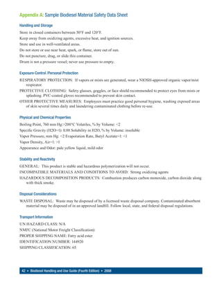 Appendix A: Sample Biodiesel Material Safety Data Sheet
Handling and Storage
Store in closed containers between 50°F and 120°F.
Keep away from oxidizing agents, excessive heat, and ignition sources.
Store and use in well-ventilated areas.
Do not store or use near heat, spark, or flame, store out of sun.
Do not puncture, drag, or slide this container.
Drum is not a pressure vessel; never use pressure to empty.

Exposure Control /Personal Protection
RESPIRATORY PROTECTION: If vapors or mists are generated, wear a NIOSH-approved organic vapor/mist
   respirator.
PROTECTIVE CLOTHING: Safety glasses, goggles, or face shield recommended to protect eyes from mists or
   splashing. PVC-coated gloves recommended to prevent skin contact.
OTHER PROTECTIVE MEASURES: Employees must practice good personal hygiene, washing exposed areas
   of skin several times daily and laundering contaminated clothing before re-use.

Physical and Chemical Properties
Boiling Point, 760 mm Hg:>200°C Volatiles, % by Volume: <2
Specific Gravity (H2O=1): 0.88 Solubility in H2O, % by Volume: insoluble
Vapor Pressure, mm Hg: <2 Evaporation Rate, Butyl Acetate=1: <1
Vapor Density, Air=1: >1
Appearance and Odor: pale yellow liquid, mild odor

Stability and Reactivity
GENERAL: This product is stable and hazardous polymerization will not occur.
INCOMPATIBLE MATERIALS AND CONDITIONS TO AVOID: Strong oxidizing agents
HAZARDOUS DECOMPOSITION PRODUCTS: Combustion produces carbon monoxide, carbon dioxide along
   with thick smoke.

Disposal Considerations
WASTE DISPOSAL: Waste may be disposed of by a licensed waste disposal company. Contaminated absorbent
  material may be disposed of in an approved landfill. Follow local, state, and federal disposal regulations.

Transport Information
UN HAZARD CLASS: N/A
NMFC (National Motor Freight Classification):
PROPER SHIPPING NAME: Fatty acid ester
IDENTIFICATION NUMBER: 144920
SHIPPING CLASSIFICATION: 65




 42 • Biodiesel Handling and Use Guide (Fourth Edition) • 2008
 