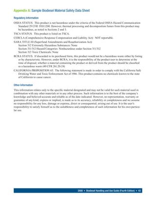 Appendix A: Sample Biodiesel Material Safety Data Sheet
Regulatory Information
OSHA STATUS: This product is not hazardous under the criteria of the Federal OSHA Hazard Communication
   Standard 29 CFR 1910.1200. However, thermal processing and decomposition fumes from this product may
   be hazardous, as noted in Sections 2 and 3.
TSCA STATUS: This product is listed on TSCA.
CERCLA (Comprehensive Response Compensation and Liability Act): NOT reportable.
SARA TITLE III (Superfund Amendments and Reauthorization Act):
   Section 312 Extremely Hazardous Substances: None
   Section 311/312 Hazard Categories: Nonhazardous under Section 311/312
   Section 313 Toxic Chemicals: None
RCRA STATUS: If discarded in its purchased form, this product would not be a hazardous waste either by listing
   or by characteristic. However, under RCRA, it is the responsibility of the product user to determine at the
   time of disposal, whether a material containing the product or derived from the product should be classified
   as a hazardous waste (40 CFR 261.20-24)
CALIFORNIA PROPOSITION 65: The following statement is made in order to comply with the California Safe
   Drinking Water and Toxic Enforcement Act of 1986. This product contains no chemicals known to the state
   of California to cause cancer.

Other Information
This information relates only to the specific material designated and may not be valid for such material used in
combination with any other materials or in any other process. Such information is to the best of the company’s
knowledge and believed accurate and reliable as of the date indicated. However, no representation, warranty or
guarantee of any kind, express or implied, is made as to its accuracy, reliability or completeness and we assume
no responsibility for any loss, damage or expense, direct or consequential, arising out of use. It is the user’s
responsibility to satisfy himself as to the suitableness and completeness of such information for his own particu-
lar use.




                                                         2008 • Biodiesel Handling and Use Guide (Fourth Edition) • 43
 