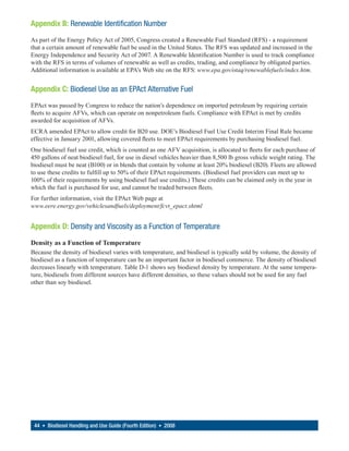 Appendix B: Renewable Identification Number
As part of the Energy Policy Act of 2005, Congress created a Renewable Fuel Standard (RFS) - a requirement
that a certain amount of renewable fuel be used in the United States. The RFS was updated and increased in the
Energy Independence and Security Act of 2007. A Renewable Identification Number is used to track compliance
with the RFS in terms of volumes of renewable as well as credits, trading, and compliance by obligated parties.
Additional information is available at EPA’s Web site on the RFS: www.epa.gov/otaq/renewablefuels/index.htm.


Appendix C: Biodiesel Use as an EPAct Alternative Fuel
EPAct was passed by Congress to reduce the nation’s dependence on imported petroleum by requiring certain
fleets to acquire AFVs, which can operate on nonpetroleum fuels. Compliance with EPAct is met by credits
awarded for acquisition of AFVs.
ECRA amended EPAct to allow credit for B20 use. DOE’s Biodiesel Fuel Use Credit Interim Final Rule became
effective in January 2001, allowing covered fleets to meet EPAct requirements by purchasing biodiesel fuel.
One biodiesel fuel use credit, which is counted as one AFV acquisition, is allocated to fleets for each purchase of
450 gallons of neat biodiesel fuel, for use in diesel vehicles heavier than 8,500 lb gross vehicle weight rating. The
biodiesel must be neat (B100) or in blends that contain by volume at least 20% biodiesel (B20). Fleets are allowed
to use these credits to fulfill up to 50% of their EPAct requirements. (Biodiesel fuel providers can meet up to
100% of their requirements by using biodiesel fuel use credits.) These credits can be claimed only in the year in
which the fuel is purchased for use, and cannot be traded between fleets.
For further information, visit the EPAct Web page at
www.eere.energy.gov/vehiclesandfuels/deployment/fcvt_epact.shtml


Appendix D: Density and Viscosity as a Function of Temperature

Density as a Function of Temperature
Because the density of biodiesel varies with temperature, and biodiesel is typically sold by volume, the density of
biodiesel as a function of temperature can be an important factor in biodiesel commerce. The density of biodiesel
decreases linearly with temperature. Table D-1 shows soy biodiesel density by temperature. At the same tempera-
ture, biodiesels from different sources have different densities, so these values should not be used for any fuel
other than soy biodiesel.




 44 • Biodiesel Handling and Use Guide (Fourth Edition) • 2008
 