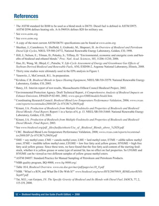 References
1
     The ASTM standard for B100 to be used as a blend stock is D6751. Diesel fuel is defined in ASTM D975.
     ASTM D396 defines heating oils. A-A-59693A defines B20 for military use.
2
     See www.astm.org.
3
     See www.astm.org.
4
     A copy of the most current ASTM D6751 specifications can be found at www.astm.org.
5
     Sheehan, J.; Camobreco, V.; Duffield, J.; Graboski, M.; Shapouri, H. An Overview of Biodiesel and Petroleum
     Diesel Life Cycles, NREL/TP-580-24772, National Renewable Energy Laboratory, Golden, CO, 1998.
6
     Hill, J.; Nelson, E.; Tilman, D.; Polasky, S.; Tiffany, D. “Environmental, economic and energetic costs and ben-
     efits of biodiesel and ethanol blends.” Proc. Natl. Acad. Sciences, 103, 11206-11210, 2006.
7
     Huo, H.; Wang, M.; Bloyd, C.; Putsche, V. Life-Cycle Assessment of Energy and Greenhouse Gas Effects of
     Soybean-Derived Biodiesel and Renewable Fuels, ANL/ESD/08-2, Argonne National Laboratory, Illinois, 2008.
8
     Thirty nine studies were ultimately used in the EPA analysis in Figure 1.
9
     Yanowitz, J., McCormick, R.L. In preparation.
10
     Krishna, C.R. Biodiesel Blends in Space Heating Equipment, NREL/SR-510-33579. National Renewable Energy
     Laboratory, Golden, CO, 2003.
11
     Batey, J.E. Interim report of test results, Massachusetts Oilheat Council Biodiesel Project, 2002.
12
     Environmental Protection Agency. Draft Technical Report, A Comprehensive Analysis of Biodiesel Impacts on
     Exhaust Emissions, EPA420-P-02-001, 2002; www.epa.gov/OMS/models/biodsl.htm.
13
     Coordinating Research Council. Biodiesel Blend Low-Temperature Performance Validation, 2006; www.crcao.
     com/reports/recentstudies2008/DP-2a-07/CRC%20650.pdf.
14
     Kinast, J.A. Production of Biodiesels from Multiple Feedstocks and Properties of Biodiesels and Biodiesel/
     Diesel Blends: Final Report; Report 1 in a Series of 6, p. 13. NREL/SR-510-31460. National Renewable Energy
     Laboratory, Golden, CO, 2003.
15
     Kinast, J.A. Production of Biodiesels from Multiple Feedstocks and Properties of Biodiesels and Biodiesel/
     Diesel Blends: Final Report, 2003.
16
     See www.biodiesel.org/pdf _ files/fuelfactsheets/Use_of _Biodiesel_Blends_above_%2020.pdf.
17
     CRC. Biodiesel Blend Low-Temperature Performance Validation, 2008; www.crcao.com/reports/recentstud-
     ies2008/DP-2a-07/CRC%20650.pdf
18
     SME = soy methyl ester, CME = canola methyl ester, LME = lard methyl ester, ETME = edible tallow methyl
     ester, ITME = inedible tallow methyl ester, LYGME = low free fatty acid yellow grease, HYGME = high free
     fatty acid yellow grease. Since these tests, we have found that the free fatty acid content of the starting feed-
     stock, whether it is yellow grease or some type of animal fat, has no effect on fuel properties. So LYGME and
     HYGME can be viewed as two different samples of yellow grease methyl esters.
19
     ASTM D4057. Standard Practice for Manual Sampling of Petroleum and Petroleum Products.
20
     NBB quality program, BQ-9000, www.bq-9000.org/.
21
     Table 10.4, Biodiesel Overview. www.eia.doe.gov/mer/pdf/pages/sec10_8.pdf
22
     NBB. “What’s a RIN, and What Do I Do With It?” www.biodiesel.org/news/RFS/20070919_BDMLetterRINS-
     Sept07.pdf.
23
     Tat, M.E.; van Gerpen, J.V. The Specific Gravity of Biodiesel and Its Blends with Diesel Fuel. JAOCS, 77, 2,
     115-119, 2000.



    52 • Biodiesel Handling and Use Guide (Fourth Edition) • 2008
 