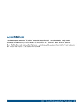 Acknowledgements
This publication was prepared by the National Renewable Energy Laboratory, a U.S. Department of Energy national
laboratory, with the assistance of Janet Yanowitz of Ecoengineering, Inc., and Richard Nelson of Enersol Resources.
Every effort has been made to ensure that this manual is accurate, complete, and comprehensive at the time of publication.
It is intended to be used as a guide and resource document.




                                                             2008 • Biodiesel Handling and Use Guide (Fourth Edition) • 53
 