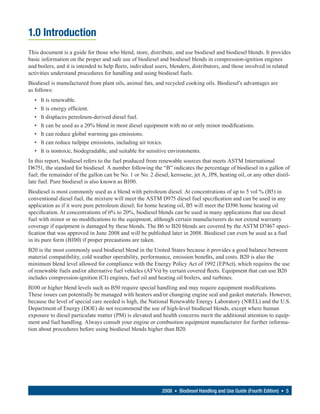 1.0 Introduction
This document is a guide for those who blend, store, distribute, and use biodiesel and biodiesel blends. It provides
basic information on the proper and safe use of biodiesel and biodiesel blends in compression-ignition engines
and boilers, and it is intended to help fleets, individual users, blenders, distributors, and those involved in related
activities understand procedures for handling and using biodiesel fuels.
Biodiesel is manufactured from plant oils, animal fats, and recycled cooking oils. Biodiesel’s advantages are
as follows:
  •   It is renewable.
  •   It is energy efficient.
  •   It displaces petroleum-derived diesel fuel.
  •   It can be used as a 20% blend in most diesel equipment with no or only minor modifications.
  •   It can reduce global warming gas emissions.
  •   It can reduce tailpipe emissions, including air toxics.
  •   It is nontoxic, biodegradable, and suitable for sensitive environments.
In this report, biodiesel refers to the fuel produced from renewable sources that meets ASTM International
D6751, the standard for biodiesel. A number following the “B” indicates the percentage of biodiesel in a gallon of
fuel; the remainder of the gallon can be No. 1 or No. 2 diesel, kerosene, jet A, JP8, heating oil, or any other distil-
late fuel. Pure biodiesel is also known as B100.
Biodiesel is most commonly used as a blend with petroleum diesel. At concentrations of up to 5 vol % (B5) in
conventional diesel fuel, the mixture will meet the ASTM D975 diesel fuel specification and can be used in any
application as if it were pure petroleum diesel; for home heating oil, B5 will meet the D396 home heating oil
specification. At concentrations of 6% to 20%, biodiesel blends can be used in many applications that use diesel
fuel with minor or no modifications to the equipment, although certain manufacturers do not extend warranty
coverage if equipment is damaged by these blends. The B6 to B20 blends are covered by the ASTM D7467 speci-
fication that was approved in June 2008 and will be published later in 2008. Biodiesel can even be used as a fuel
in its pure form (B100) if proper precautions are taken.
B20 is the most commonly used biodiesel blend in the United States because it provides a good balance between
material compatibility, cold weather operability, performance, emission benefits, and costs. B20 is also the
minimum blend level allowed for compliance with the Energy Policy Act of 1992 (EPAct), which requires the use
of renewable fuels and/or alternative fuel vehicles (AFVs) by certain covered fleets. Equipment that can use B20
includes compression-ignition (CI) engines, fuel oil and heating oil boilers, and turbines.
B100 or higher blend levels such as B50 require special handling and may require equipment modifications.
These issues can potentially be managed with heaters and/or changing engine seal and gasket materials. However,
because the level of special care needed is high, the National Renewable Energy Laboratory (NREL) and the U.S.
Department of Energy (DOE) do not recommend the use of high-level biodiesel blends, except where human
exposure to diesel particulate matter (PM) is elevated and health concerns merit the additional attention to equip-
ment and fuel handling. Always consult your engine or combustion equipment manufacturer for further informa-
tion about procedures before using biodiesel blends higher than B20.




                                                            2008 • Biodiesel Handling and Use Guide (Fourth Edition) • 5
 