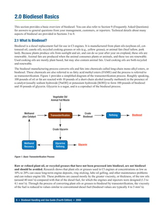 2.0 Biodiesel Basics
This section provides a basic overview of biodiesel. You can also refer to Section 9 (Frequently Asked Questions)
for answers to general questions from your management, customers, or reporters. Technical details about many
aspects of biodiesel are provided in Sections 3 to 8.

2.1 What Is Biodiesel?
Biodiesel is a diesel replacement fuel for use in CI engines. It is manufactured from plant oils (soybean oil, cot-
tonseed oil, canola oil), recycled cooking greases or oils (e.g., yellow grease), or animal fats (beef tallow, pork
lard). Because plants produce oils from sunlight and air, and can do so year after year on cropland, these oils are
renewable. Animal fats are produced when the animal consumes plants or animals, and these too are renewable.
Used cooking oils are mostly plant based, but may also contain animal fats. Used cooking oils are both recycled
and renewable.
The biodiesel manufacturing process converts oils and fats into chemicals called long-chain mono alkyl esters, or
biodiesel. These chemicals are also referred to as fatty acid methyl esters (FAME) and the process is referred to
as transesterification. Figure 1 provides a simplified diagram of the transesterification process. Roughly speaking,
100 pounds of oil or fat are reacted with 10 pounds of a short-chain alcohol (usually methanol) in the presence of
a catalyst (usually sodium hydroxide [NaOH] or potassium hydroxide [KOH]) to form 100 pounds of biodiesel
and 10 pounds of glycerin. Glycerin is a sugar, and is a coproduct of the biodiesel process.


                                        Vegetable Oil/
                                       Animal Fat/Waste



          Methanol                                               Crude
                                      Transesterification                         Refining             Biodiesel
        plus Catalyst                                           Biodiesel



                                         Crude Glycerin




          Methanol                            Glycerine     Glycerin
          Recovery                            Refining


Figure 1. Basic Transesterification Process


Raw or refined plant oil, or recycled greases that have not been processed into biodiesel, are not biodiesel
and should be avoided. Research shows that plant oils or greases used in CI engines at concentrations as low as
10% to 20% can cause long-term engine deposits, ring sticking, lube oil gelling, and other maintenance problems
and can reduce engine life. These problems are caused mostly by the greater viscosity, or thickness, of the raw oils
(around 40 mm2/s) compared with that of the diesel fuel, for which the engines and injectors were designed (1.3 to
4.1 mm2/s). Through the process of converting plant oils or greases to biodiesel by transesterification, the viscosity
of the fuel is reduced to values similar to conventional diesel fuel (biodiesel values are typically 4 to 5 mm 2/s).



 6 • Biodiesel Handling and Use Guide (Fourth Edition) • 2008
 