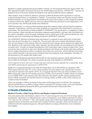 Biodiesel is a legally registered fuel and fuel additive with the U.S. Environmental Protection Agency (EPA). The
EPA registration includes all biodiesel that meets the ASTM biodiesel specification, ASTM D 6751,2 and does not
depend on the oil or fat used to produce the biodiesel or the specific production process employed.
Other products, many of which are offered to consumers without the benefit of EPA registration or extensive
testing and demonstrations, are mislabeled as “biofuels.” If you purchase methyl ester that does not meet ASTM
biodiesel standards, it is not legal biodiesel and should not be used in diesel engines or other equipment designed
to operate on diesel fuel. Methyl esters are used as an industrial lubricant and solvent in some applications, so be
sure to purchase only ASTM grade methyl esters (biodiesel).
ASTM International3 is a consensus-based standards group that comprises engine and fuel injection equipment
companies, fuel producers, and fuel users whose standards are recognized in the United States by most govern-
ment entities. The specification for biodiesel (B100) is ASTM D6751. This specification is a compilation of efforts
from researchers, engine manufacturers, petroleum companies and distributors, and many other fuel-related enti-
ties, and it is intended to ensure the quality of biodiesel used as a blend stock at 20% and lower blend levels. Any
biodiesel used in the United States for blending should meet ASTM D6751 standards.4
The ASTM D6751 definition of biodiesel states that biodiesel is composed of mono-alkyl esters of long-chain
fatty acids derived from plant oils or animal fats. The term mono-alkyl esters indicates that biodiesel contains
only one ester linkage in each molecule. Plant oils contain three ester linkages and are therefore not legally biod-
iesel. Biodiesel can be made from methyl, ethyl, isopropyl, and other alcohols, but most biodiesel research focuses
on methyl esters. Virtually all commercial production in the United States today is based on methyl esters. Some
research has been conducted on ethyl esters (biodiesel produced with ethanol as the alcohol rather than methanol);
however, higher ethanol prices relative to methanol, lower ethyl ester conversions, and the difficulty of recycling
excess ethanol internally in the process have hampered ethyl ester production in the marketplace. Therefore, in
this document we will consider only methyl esters.
The definition of biodiesel recognized by both the EPA for fuel registration purposes and the Internal Revenue
Service (IRS) for the blender’s tax credit is essentially the same as the definition in ASTM D6751:
A fuel comprised of mono-alkyl esters of long chain fatty acids derived from vegetable oils or animal fats, desig-
nated B100, and meeting the requirements of ASTM D 6751.
Biodiesel is a recognized alternative fuel under the Energy Policy Act of 1992 (EPAct), as amended in 1998.
EPAct requires that more than 75% of new vehicle purchases by certain federal, state, and alternative fuel pro-
vider fleets be alternative fuel vehicles (AFVs). As a recognized alternative fuel, any vehicle certified to run on
B100 could qualify under the AFV purchase provisions of EPAct, but no generally available vehicles are intended
to run on B100. B100 is more expensive than other alternative fuel options, and the original equipment manu-
facturer (OEM) community has had little interest in certifying vehicles on B100, so this vehicle credit has not
created a market for biodiesel.
EPAct was amended in 1998 by the Energy Conservation and Reauthorization Act (ECRA). The amendment
allowed qualified fleets to use B20 in existing vehicles to generate AFV purchase credits, with some limitations.
This has created significant demand for B20 by government and alternative fuel provider fleets.

2.2 Benefits of Biodiesel Use
Biodiesel Provides a High Energy Return and Displaces Imported Petroleum
Life-cycle analyses show that biodiesel contains 2.5 to 3.5 units of energy for every unit of fossil energy input in
its production, and because very little petroleum is used in its production, its use displaces petroleum at nearly a
1-to-1 ratio on a life-cycle basis.5,6,7 This value includes energy used in diesel farm equipment and transportation
equipment (trucks, locomotives); fossil fuels used to produce fertilizers, pesticides, steam, and electricity; and
methanol used in the manufacturing process. Because biodiesel is an energy-efficient fuel, it can extend petro-
leum supplies.


                                                           2008 • Biodiesel Handling and Use Guide (Fourth Edition) • 7
 