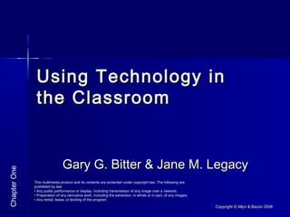 Copyright © Allyn & Bacon 2008Copyright © Allyn & Bacon 2008
Using Technology inUsing Technology in
the Classroomthe Classroom
Gary G. Bitter & Jane M. LegacyGary G. Bitter & Jane M. Legacy
ChapterOne
This multimedia product and its contents are protected under copyright law. The following are
prohibited by law:
• Any public performance or display, including transmission of any image over a network;
• Preparation of any derivative work, including the extraction, in whole or in part, of any images;
• Any rental, lease, or lending of the program
 