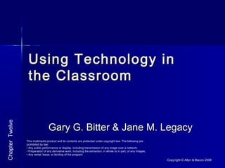 Copyright © Allyn & Bacon 2008Copyright © Allyn & Bacon 2008
Using Technology inUsing Technology in
the Classroomthe Classroom
Gary G. Bitter & Jane M. LegacyGary G. Bitter & Jane M. Legacy
ChapterTwelve
This multimedia product and its contents are protected under copyright law. The following are
prohibited by law:
• Any public performance or display, including transmission of any image over a network;
• Preparation of any derivative work, including the extraction, in whole or in part, of any images;
• Any rental, lease, or lending of the program
 